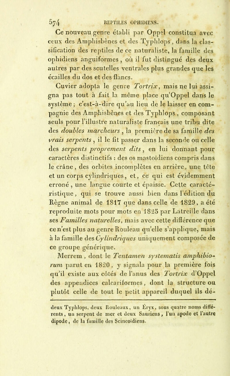 Ce nouveau genre établi par Oppel constitua avec ceux des Ampbisbènes et des Typhîops, dans la clas- sification des reptiles de ce naturaliste, la famille des ophidiens anguiformes , où il fut distingué des deux autres par des scutelles ventrales plus grandes que les écailles du dos et des flancs. Cuvier adopta le genre Tortrix, mais ne lui assi- gna pas tout à fait la même place qu’Oppel dans le système ; c’est-à-dire qu’au lieu de le laisser en com- pagnie des Ampbisbènes et des Typhîops , composant seuls pour l’illustre naturaliste français une tribu dite des doubles marcheurs , la première de sa famille des vrais serpents , il le fit passer dans la seconde ou celle des serpents proprement dits, en lui donnant pour caractères distinctifs : des os mastoïdiens compris dans le crâne, des orbites incomplètes en arrière, une tête et un corps cylindriques, et, ce qui est évidemment erroné , une langue courte et épaisse. Cette caracté- ristique, qui se trouve aussi bien dans { édition du Règne animal de 1817 que dans celle de 1829, a été reproduite mots pour mots en 1825 par Latreille dans ses Familles naturelles, mais avec cette différence que ce n’est plus au genre Rouleau qu’elle s’applique, mais à la famille des Cylindriques uniquement composée de ce groupe générique. Merrem , dont le Tentamen systematis amphibio- rum parut en 1820, y signala pour la première fois qu’il existe aux côtés de l’anus des Tortrix d’Oppel des appendices calcariformes, dont la structure ou plutôt celle de tout le petit appareil duquel ils dé- deux Typhîops, deux Rouleaux, un Éryx, sous quatre noms diffé- rents , un serpent de mer et deux Sauriens, l’un apode et l’autre dipode, de la famille des Scincoïdiens.
