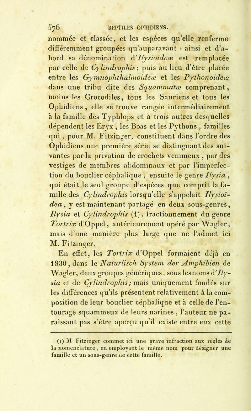 nommée et classée, et les espèces qu’elle renferme différemment groupées qu’auparavant : ainsi et d’a- bord sa dénomination d’Ilysioideœ est remplacée par celle de Cylindrophis ; puis au lieu d’être placée entre les Gymnophthalnioideœ et les Pythonoideæ dans une tribu dite des Squammcitœ comprenant, moins les Crocodiles, tous les Sauriens et tous les Ophidiens , elle se trouve rangée intermédiairement à la famille des Typhlops et à trois autres desquelles dépendent les Eryx , les Boas et les Pythons , familles qui , pour M. Fitzinger, constituent dans l’ordre des Ophidiens une première série se distinguant des sui- vantes parla privation de crochets venimeux , par des vestiges de membres abdominaux et par l’imperfec- tion du bouclier céphalique ; ensuite le genre Ilysia , qui était le seul groupe d’espèces que comprît la fa- mille des Cylindrophis lorsqu’elle s’appelait Ilysioï- dea , y est maintenant partagé en deux sous-genres, Ilysia et Cylindrophis (1), fractionnement du genre Tortrix d’Oppel, antérieurement opéré par Wagler, mais d’une manière plus large que ne l’admet ici M. Fitzinger. En effet, les Tortrix d’Oppel formaient déjà en 1830, dans le Naturlisch System der Amphihien de Wagler, deux groupes génériques , sous lesnoms d’//y- sia et de Cylindrophis ; mais uniquement fondés sur les différences qu’ils présentent relativement à la com- position de leur bouclier céphalique et à celle de l’en- tourage squammeux de leurs narines , l’auteur ne pa- raissant pas s’être aperçu qu’il existe entre eux cette (i) M - Fitzinger commet ici une grave infraction aux règles de la nomenclature , en employant le même nom pour désigner une famille et un sous-genre de cette famille.
