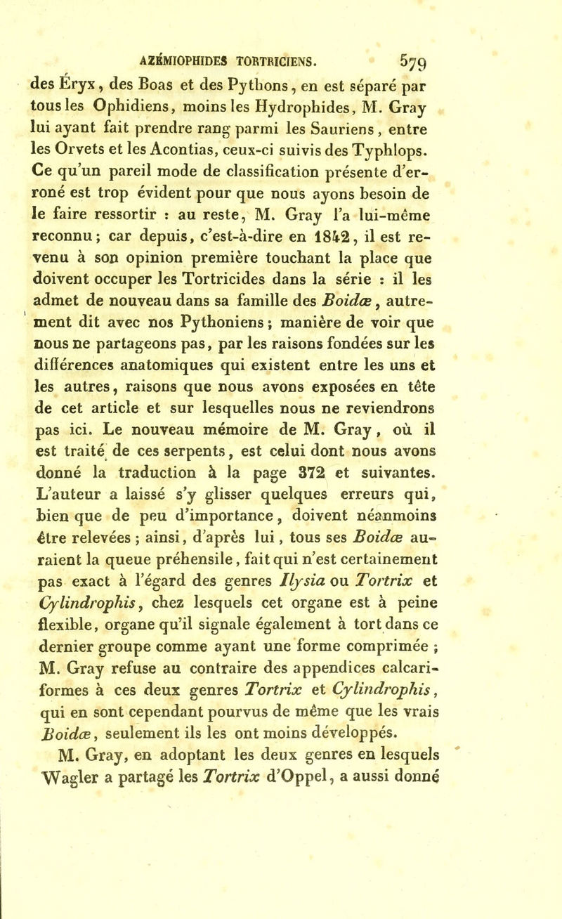 des Eryx, des Boas et des Pythons, en est séparé par tous les Ophidiens, moins les Hydrophides, M. Gray lui ayant fait prendre rang parmi les Sauriens , entre les Orvets et les Acontias, ceux-ci suivis des Typhlops. Ce qu’un pareil mode de classification présente d’er- roné est trop évident pour que nous ayons besoin de le faire ressortir : au reste, M. Gray l’a lui-même reconnu; car depuis, c'est-à-dire en 1842, il est re- venu à son opinion première touchant la place que doivent occuper les Tortricides dans la série : il les admet de nouveau dans sa famille des Boidœ, autre- ment dit avec nos Pythoniens ; manière de voir que nous ne partageons pas, par les raisons fondées sur les différences anatomiques qui existent entre les uns et les autres, raisons que nous avons exposées en tête de cet article et sur lesquelles nous ne reviendrons pas ici. Le nouveau mémoire de M. Gray, où il est traité de ces serpents, est celui dont nous avons donné la traduction à la page 372 et suivantes. L’auteur a laissé s’y glisser quelques erreurs qui, bien que de peu d’importance, doivent néanmoins être relevées ; ainsi, d’après lui, tous ses Boidœ au- raient la queue préhensile, fait qui n’est certainement pas exact à l’égard des genres Iljsia ou Tortrix et Cylindrophis, chez lesquels cet organe est à peine flexible, organe qu’il signale également à tort dans ce dernier groupe comme ayant une forme comprimée ; M. Gray refuse au contraire des appendices calcari- formes à ces deux genres Tortrix et Cylindrophis, qui en sont cependant pourvus de même que les vrais Boidœ, seulement ils les ont moins développés. M. Gray, en adoptant les deux genres en lesquels Wagler a partagé les Tortrix d’Oppel, a aussi donné