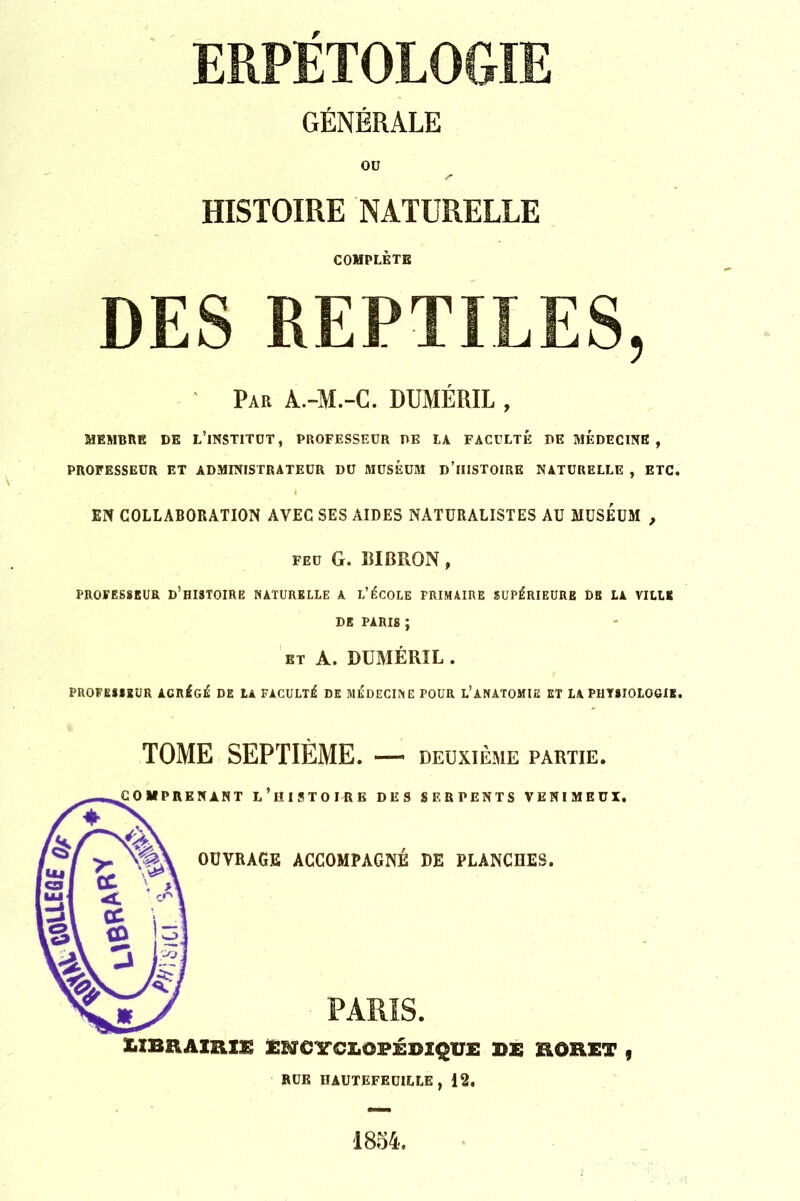 ERPETOLOGIE GÉNÉRALE OU HISTOIRE NATURELLE COMPLÈTE DES REPTILES, Par à.-M.-C. DUMÉRIL , MEMBRE DE L’INSTITUT, PROFESSEUR DE LA FACULTÉ DE MEDECINE, PROFESSEUR ET ADMINISTRATEUR DU MUSÉUM D’HISTOIRE NATURELLE , ETC. EN COLLABORATION AVEC SES AIDES NATURALISTES AU MUSEUM , feu G. RIBRON, PROFESSEUR D’HISTOIRE NATURELLE A L’ÉCOLE PRIMAIRE SUPÉRIEURE DE LA VILLE DE PARIS ; et A. DUMÉRIL . PROFESSEUR AGRÉGÉ DE LA FACULTÉ DE MÉDECINE POUR L’ANATOMIE ET LA PHYSIOLOGIE. TOME SEPTIÈME. — deuxième partie. («PRENANT L’HISTOIRE DES SERPENTS VENIMEUX. OUVRAGE ACCOMPAGNÉ DE PLANCHES. PARIS. ubrjubu encyclopédique de sorei , RUE HAUTEFEUILLE , 12. 1854,