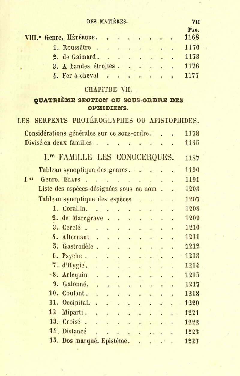 Pag. VIII.» Genre. Hétérure 1168 1. Roussâtre 1170 2. de Gaimard 1178 3. A bandes étroites 1176 4. Fer à cheval ....... 1177 CHAPITRE VII. QUATRIEME SECTION ©U SOÏÏS-ORDSE DES OPHIDIENS. LES SERPENTS PROTÉROGLYPI1ES OU APISTOPHIDES. Considérations générales sur ce sous-ordre. . 1178 Divisé en deux familles 1185 I.re FAMILLE LES CONOCERQUES. 1187 Tableau synoptique des genres. 1190 I.er Genre. Elaps ....... 1191 Liste des espèces désignées sous ce nom 1203 Tableau synoptique des espèces . 1207 1. Corallin 1208 2. de Marcgrave 1209 3. Cerclé 1210 4. Alternant 1211 5. Gastrodèle 1212 6. Psyché 1213 7. d’Hygie. ...... 1214 8. Arlequin ...... 1215 9. Galonné 1217 10. Coulant 1218 11. Occipital. 1220 12 Miparti 1221 13. Croisé 1222 14. Distancé ...... 1223 15. Dos marqué. Epistémè. . . • . 1223