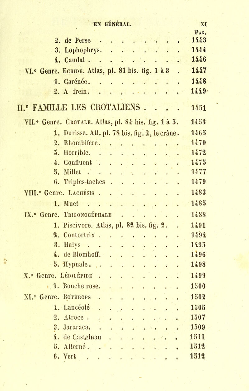 Pag. 2. de Perse 1443 3. Lophophrys 1444 4. Caudal 1446 VI. ® Genre. Echide. Atlas, pl. 81 bis. fig. 1 à 3 . 1447 1. Carénée 1448 2. A frein. 1449* II.e FAMILLE LES CROTALIENS .... 1431 VII. ® Genre. Crotale. Atlas, pl. 84 bis. fig. 1 à 5. 1433 1. Durisse. AU. pl. 78 bis. fig. 2, le crâne. 1463 2. Rhombifère 1470 3. Horrible 1472 4. Confluent 1473 5. Millet 1477 6. Triples-taclies 1479 YIII.e Genre. Lachésis 1483 1. Muet 1485 IX. ® Genre. Trigonocéphale 1488 1. Piscivore. Atlas, pl. 82 bis. fig. 2. . 1491 2. Contortrix 1494 3. Halys 1493 4. de Blomhoff 1496 5. Hypnale 1498 X. ® Genre. Léiolépide 1499 1. Bouche rose 1500 XI. ® Genre. Bothrops 1502 1. Lancéolé 1505 2. Atroce 1507 3. Jararaca. . . . , » . . . Io09 4. de Castelnau . . , , . . . 1511 5. Alterné 1512 6. Vert 1512
