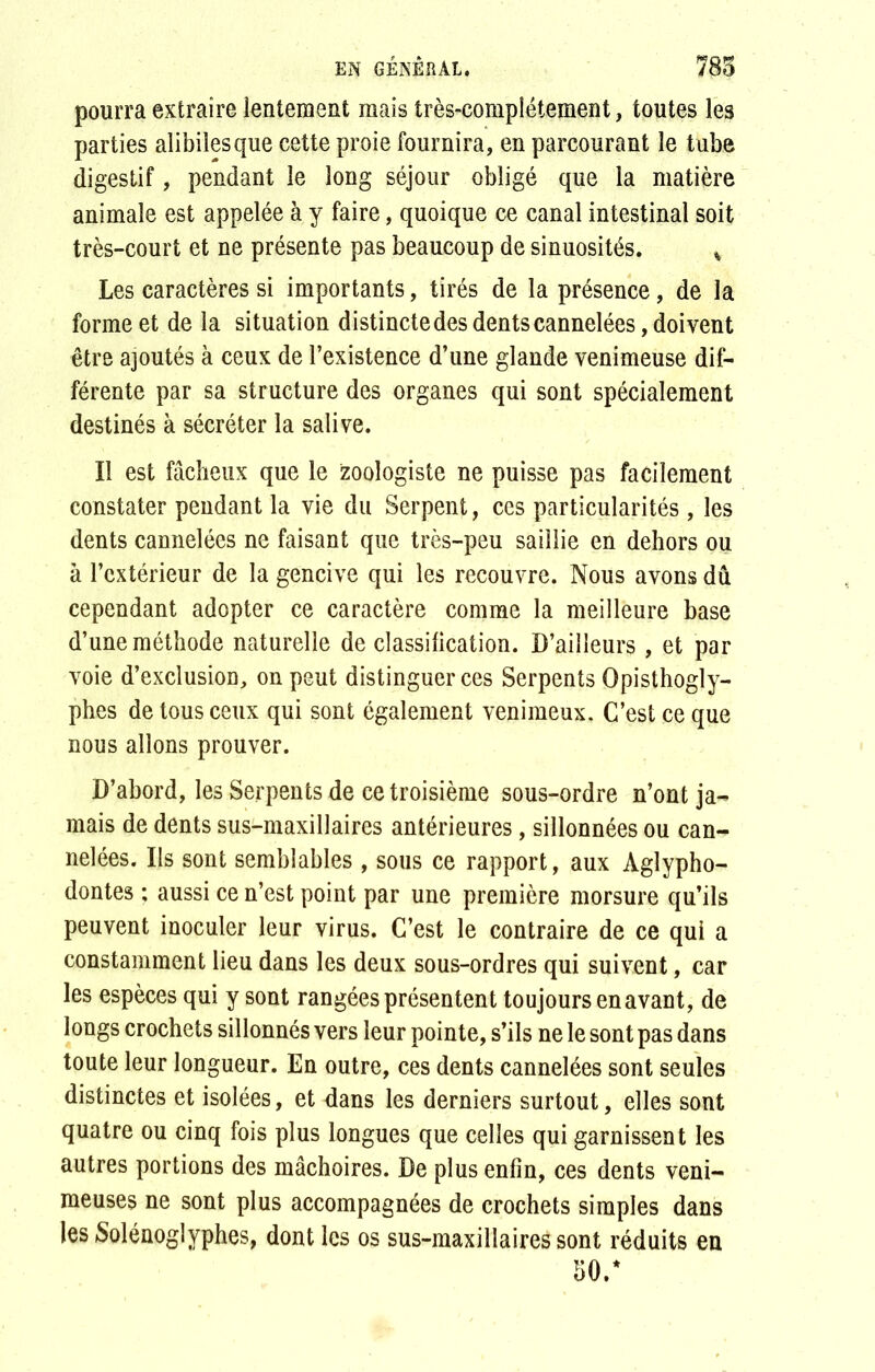 pourra extraire lentement mais très-complètement, toutes les parties alibilesque cette proie fournira, en parcourant le tube digestif, pendant le long séjour obligé que la matière animale est appelée à y faire, quoique ce canal intestinal soit très-court et ne présente pas beaucoup de sinuosités. % Les caractères si importants, tirés de la présence, de la forme et de la situation distincte des dents cannelées, doivent être ajoutés à ceux de l’existence d’une glande venimeuse dif- férente par sa structure des organes qui sont spécialement destinés à sécréter la salive. Il est fâcheux que le zoologiste ne puisse pas facilement constater pendant la vie du Serpent, ces particularités , les dents cannelées ne faisant que très-peu saillie en dehors ou à l’extérieur de la gencive qui les recouvre. Nous avons dû cependant adopter ce caractère comme la meilleure base d’une méthode naturelle de classification. D’ailleurs , et par voie d’exclusion, on peut distinguer ces Serpents Opisthogly- phes de tous ceux qui sont également venimeux. C’est ce que nous allons prouver. D’abord, les Serpents de ce troisième sous-ordre n’ont ja- mais de dents sus-maxillaires antérieures, sillonnées ou can- nelées. Ils sont semblables , sous ce rapport, aux Àglypho- dontes ; aussi ce n’est point par une première morsure qu’ils peuvent inoculer leur virus. C’est le contraire de ce qui a constamment lieu dans les deux sous-ordres qui suivent, car les espèces qui y sont rangées présentent toujours en avant, de longs crochets sillonnés vers leur pointe, s’ils ne le sont pas dans toute leur longueur. En outre, ces dents cannelées sont seules distinctes et isolées, et dans les derniers surtout, elles sont quatre ou cinq fois plus longues que celles qui garnissent les autres portions des mâchoires. De plus enfin, ces dents veni- meuses ne sont plus accompagnées de crochets simples dans les Solénoglyphes, dont les os sus-maxillaires sont réduits en 50.*
