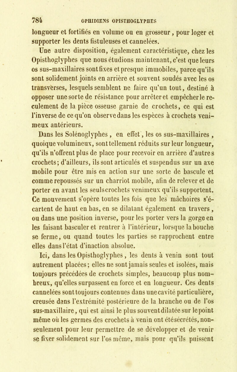 longueur et fortifiés en volume ou en grosseur, pour loger et supporter les dents fistuleuses et cannelées. Une autre disposition, également caractéristique, chez les Opisthoglyphes que nous étudions maintenant, c’est que leurs os sus-maxillaires sont fixes et presque immobiles, parce qu’ils sont solidement joints en arrière et souvent soudés avec les os transverses, lesquels semblent ne faire qu’un tout, destiné à opposer une sorte de résistance pour arrèteret empêcher le re- culement de la pièce osseuse garnie de crochets, ce qui est l’inverse de ce qu’on observe dans les espèces à crochets veni- meux antérieurs. Dans les Solénoglyphes, en effet, les os sus-maxillaires, quoique volumineux, sont tellement réduits sur leur longueur, qu’ils n’offrent plus de place pour recevoir en arrière d’autres crochets; d’ailleurs, ils sont articulés et suspendus sur un axe mobile pour être mis en action sur une sorte de bascule et comme repoussés sur un charriot mobile, afin de relever et de porter en avant les seulscrochets venimeux qu’ils supportent. Ce mouvement s’opère toutes les fois que les mâchoires s’é- cartent de haut en bas, en se dilatant également en travers , ou dans une position inverse, pour les porter vers la gorge en les faisant basculer et rentrer à l’intérieur, lorsque la bouche se ferme, ou quand toutes les parties se rapprochent entre elles dans l’état d’inaction absolue. Ici, dans les Opisthoglyphes, les dents à venin sont tout autrement placées; elles ne sont jamais seules et isolées, mais toujours précédées de crochets simples, beaucoup plus nom- breux, qu’elles surpassent en force et en longueur. Ces dents cannelées sont toujours contenues dans une cavité particulière, creusée dans l’extrémité postérieure de la branche ou de l’os sus-maxillaire, qui est ainsi le plus souventdilatéesur lepoint même où les germes des crochets à venin ont étésécrétés, non- seulement pour leur permettre de se développer et de venir se fixer solidement sur l’os même, mais pour qu’ils puissent