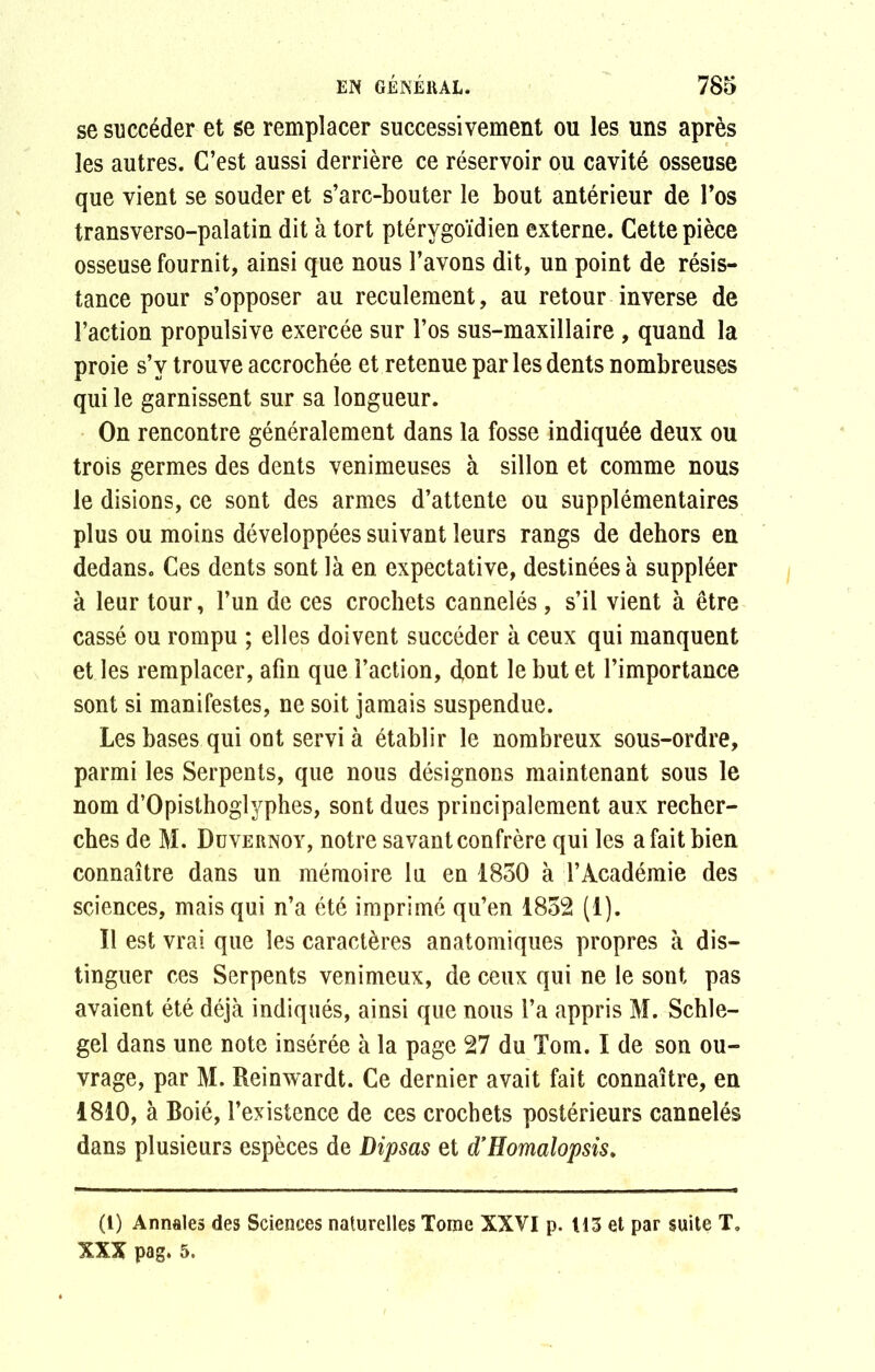 se succéder et se remplacer successivement ou les uns après les autres. C’est aussi derrière ce réservoir ou cavité osseuse que vient se souder et s’arc-bouter le bout antérieur de l’os transverso-palatin dit à tort ptérygoïdien externe. Cette pièce osseuse fournit, ainsi que nous l’avons dit, un point de résis- tance pour s’opposer au reculement, au retour inverse de l’action propulsive exercée sur l’os sus-maxillaire , quand la proie s’y trouve accrochée et retenue par les dents nombreuses qui le garnissent sur sa longueur. On rencontre généralement dans la fosse indiquée deux ou trois germes des dents venimeuses à sillon et comme nous le disions, ce sont des armes d’attente ou supplémentaires plus ou moins développées suivant leurs rangs de dehors en dedans. Ces dents sont là en expectative, destinées à suppléer à leur tour, l’un de ces crochets cannelés, s’il vient à être cassé ou rompu ; elles doivent succéder à ceux qui manquent et les remplacer, afin que l’action, dont le but et l’importance sont si manifestes, ne soit jamais suspendue. Les bases qui ont servi à établir le nombreux sous-ordre, parmi les Serpents, que nous désignons maintenant sous le nom d’Opisthoglyphes, sont dues principalement aux recher- ches de M. Duvernoy, notre savant confrère qui les a fait bien connaître dans un mémoire lu en 1850 à T Académie des sciences, mais qui n’a été imprimé qu’en 1852 (1). Il est vrai que les caractères anatomiques propres à dis- tinguer ces Serpents venimeux, de ceux qui ne le sont pas avaient été déjà indiqués, ainsi que nous l’a appris M. Schle- gel dans une note insérée à la page 27 du Tom. I de son ou- vrage, par M. Reinwardt. Ce dernier avait fait connaître, en 1810, à Boié, l’existence de ces crochets postérieurs cannelés dans plusieurs espèces de Dipsas et d’Homalopsis. (1) Annales des Sciences naturelles Tome XXVI p. U3 et par suite T, XXX pag. 5.