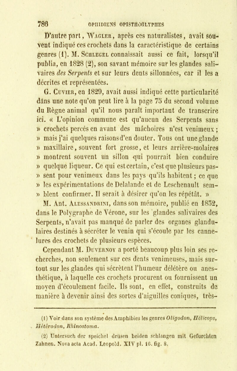 D’autre part, Wagler, après ces naturalistes, avait sou- vent indiqué ces crochets dans la caractéristique de certains genres (1). M. Schlegel connaissait aussi ce fait, lorsqu’il publia, en 1828 (2), son savant mémoire sur les glandes sali- vaires des Serpents et sur leurs dents sillonnées, car il les a décrites et représentées. G. Cuvier, en 1829, avait aussi indiqué cette particularité dâns une note qu’on peut lire à la page 75 du second volume du Règne animal qu’il nous paraît important de transcrire ici. « L’opinion commune est qu’aucun des Serpents sans » crochets percés en avant des mâchoires n’est venimeux ; » mais j’ai quelques raisons d’en douter. Tous ont une glande » maxillaire, souvent fort grosse, et leurs arrière-molaires » montrent souvent un sillon qui pourrait bien conduire » quelque liqueur. Ce qui est certain, c’est que plusieurs pas- » sent pour venimeux dans les pays qu’ils habitent ; ce que » les expérimentations de Delalande et de Leschenault sem- » hlent confirmer. II serait à désirer qu’on les répétât. » M. Ant. àlessandrini, dans son mémoire, publié en 1852, dans le Polygraphe de Vérone, sur les 'glandes salivaires des Serpents, n’avait pas manqué de parler des organes glandu- laires destinés à sécréter le venin qui s’écoule par les canne- lures des crochets de plusieurs espèces. Cependant M. Duvernoy a porté beaucoup plus loin ses re- cherches, non seulement sur ces dents venimeuses, mais sur- tout sur les glandes qui sécrètent l’humeur délétère ou anes- thétique, à laquelle ces crochets procurent ou fournissent un moyen d’écoulement facile. Us sont, en effet, construits de manière à devenir ainsi des sortes d’aiguilles coniques, très- (1) Voir dans son système des Amphibies les genres Oligodon, Hélicops, Hétêrodon, Rhinostoma. (2) Untersuch der speichel drüsen beiden schlangeu mit Gefurchten Zahnen. Nova acta Acad. Léopold. XIV pl. 16. fig. 8.