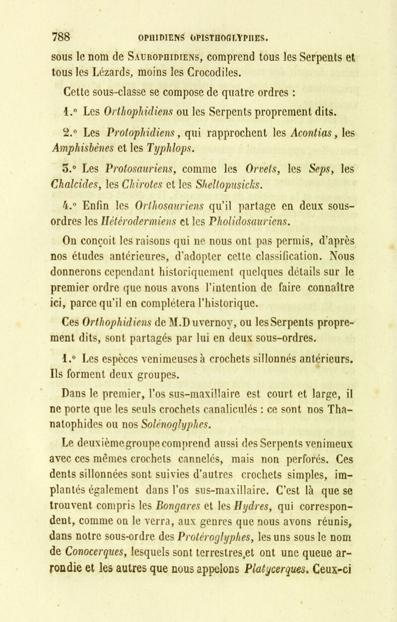 sous le nom de Saurophidiens, comprend tous les Serpents et tous les Lézards, moins les Crocodiles. Cette sous-classe se compose de quatre ordres : 1. ° Les OrMiopJiidiens ou les Serpents proprement dits. 2. ° Les Protophidiens, qui rapprochent les Acontias, les Amphisbènes et les Typhlops. 5.° Les Protosauriens, comme les Orvets, les Seps, les Chalcides, les Chirotes et les Skeltopusichs. 4.° Enfin les Orthosauriens qu’il partage en deux sous- ordres les Ilétérodermiens et les Pholidosauriens. On conçoit les raisons qui ne nous ont pas permis, d’après nos études antérieures, d’adopter cette classification. Nous donnerons cependant historiquement quelques détails sur le premier ordre que nous avons l’intention de faire connaître ici, parce qu’il en complétera l’historique. Ces Orthophidiens de M.Duvernoy, ou les Serpents propre- ment dits, sont partagés par lui en deux sous-ordres. l.° Les espèces venimeuses à crochets sillonnés antérieurs. Ils forment deux groupes. Dans le premier, l’os sus-maxillaire est court et large, il ne porte que les seuls crochets canaliculés : ce sont nos Tha- natophides ou nos Solénoglyphes. Le deuxièmegroupe comprend aussi des Serpents venimeux avec ces mêmes crochets cannelés, mais non perforés. Ces dents sillonnées sont suivies d’autres crochets simples, im- plantés également dans l’os sus-maxillaire. C’est là que se trouvent compris les Bongares et les Hydres, qui correspon- dent, comme on le verra, aux genres que nous avons réunis, dans notre sous-ordre des Protéroglyphes, les uns sous le nom de Conocerques, lesquels sont terrcstres.et ont une queue ar- rondie et les autres que nous appelons Platycerques. Ceux-ci