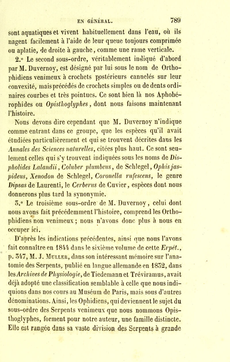 sont aquatiques et vivent habituellement dans l’eau, où ils nagent facilement à l’aide de leur queue toujours comprimée ou aplatie, de droite à gauche, comme une rame verticale. 2. ° Le second sous-ordre, véritablement indiqué d’abord par M. Duvernoy, est désigné par lui sous le nom de Ortho- phidiens venimeux à crochets postérieurs cannelés sur leur convexité, mais précédés de crochets simples ou de dents ordi- naires courbes et très pointues. Ce sont bien là nos Aphobé- rophides ou Opisthoglyphes, dont nous faisons maintenant l’histoire. Nous devons dire cependant que M. Duvernoy n’indique comme entrant dans ce groupe, que les espèces qu’il avait étudiées particulièrement et qui se trouvent décrites dans les Annales des Sciences naturelles, citées plus haut. Ce sont seu- lement celles qui s’y trouvent indiquées sous les noms de Dis- pholides Lalandii, Coluber plumbeus, de Schlegel, Ophisjas- pideus, Xenodon de Schlegel, Coronella rufescens, le genre Dipsas de Laurenti, le Cerberus de Cuvier, espèces dont nous donnerons plus tard la synonymie. 3. ° Le troisième sous-ordre de M. Duvernoy, celui dont nous avons fait précédemment l’histoire, comprend les Ortho- phidiens non venimeux ; nous n’avons donc plus à nous en occuper ici. D’après les indications précédentes, ainsi que nous l’avons fait connaître en 1844 dans le sixième volume de cette Erpét., p. 347, M. J. Muller, dans son intéressant mémoire sur l’ana- tomie des Serpents, publié en langue allemande en 1852, dans les Archives de Physiologie, de Tiedemann et Tréviramus, avait déjà adopté une classification semblable à celle que nous indi- quions dans nos cours au Muséum de Paris, mais sous d’autres dénominations. Ainsi, les Ophidiens, qui deviennent le sujet du sous-ordre des Serpents venimeux que nous nommons Opis- thoglyphes, forment pour notre auteur, une famille distincte. Elle est rangée dans sa vaste division des Serpents à grande