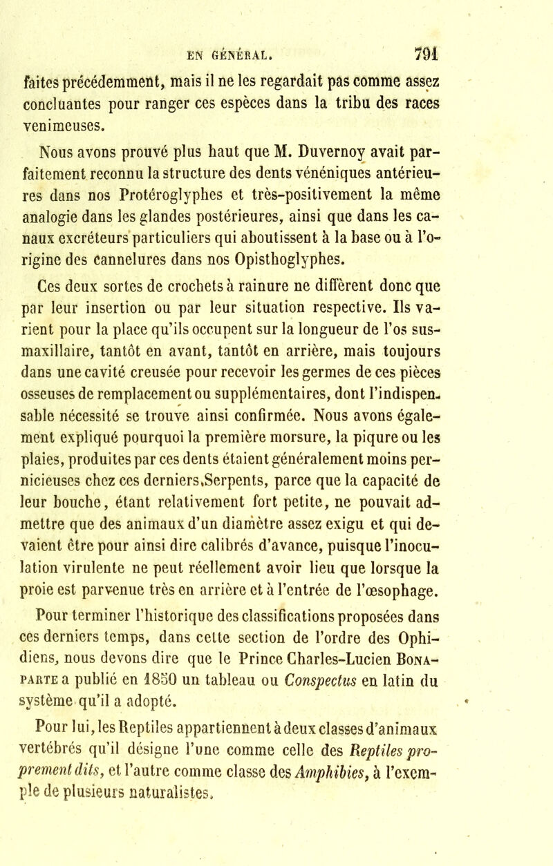 faites précédemment, mais il ne les regardait pas comme assez concluantes pour ranger ces espèces dans la tribu des races venimeuses. Nous avons prouvé plus haut que M. Duvernoy avait par- faitement reconnu la structure des dents vénéniques antérieu- res dans nos Protéroglyphes et très-positivement la même analogie dans les glandes postérieures, ainsi que dans les ca- naux excréteurs particuliers qui aboutissent à la base ou à l’o- rigine des cannelures dans nos Opisthoglyphes. Ces deux sortes de crochets à rainure ne diffèrent donc que par leur insertion ou par leur situation respective. Ils va- rient pour la place qu’ils occupent sur la longueur de l’os sus- maxillaire, tantôt en avant, tantôt en arrière, mais toujours dans une cavité creusée pour recevoir les germes de ces pièces osseuses de remplacement ou supplémentaires, dont l’indispen- sable nécessité se trouve ainsi confirmée. Nous avons égale- ment expliqué pourquoi la première morsure, la piqûre ou les plaies, produites par ces dents étaient généralement moins per- nicieuses chez ces derniers.Serpents, parce que la capacité de leur bouche, étant relativement fort petite, ne pouvait ad- mettre que des animaux d’un diamètre assez exigu et qui de- vaient être pour ainsi dire calibrés d’avance, puisque l’inocu- lation virulente ne peut réellement avoir lieu que lorsque la proie est parvenue très en arrière et à l’entrée de l’œsophage. Pour terminer l’historique des classifications proposées dans ces derniers temps, dans cette section de l’ordre des Ophi- diens, nous devons dire que le Prince Charles-Lucien Bona- parte a publié en 1850 un tableau ou Conspectns en latin du système qu’il a adopté. Pour lui, les Reptiles appartiennent à deux classes d’animaux vertébrés qu’il désigne l’une comme celle des Reptiles pro- prement dits, et l’autre comme classe des Amphibies, à l’exem- ple de plusieurs naturalistes.