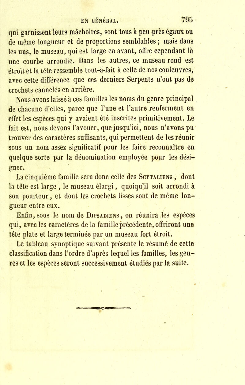 qui garnissent leurs mâchoires, sont tous à peu près égaux ou de même longueur et de proportions semblables ; mais dans les uns, le museau, qui est large en avant, offre cependant là une courbe arrondie. Dans les autres, ce museau rond est étroit et la tête ressemble tout-à-fait à celle de nos couleuvres, avec cette différence que ces derniers Serpents n’ont pas de crochets cannelés en arrière. Nous avons laissé à ces familles les noms du genre principal de chacune d’elles, parce que l’une et l’autre renferment en effet les espèces qui y avaient été inscrites primitivement. Le fait est, nous devons l’avouer, que jusqu’ici, nous n’avons pu trouver des caractères suffisants, qui permettent de les réunir sous un nom assez significatif pour les faire reconnaître en quelque sorte par la dénomination employée pour les dési- gner. La cinquième famille sera donc celle des Scytaliens , dont la tête est large , le museau élargi, quoiqu’il soit arrondi à son pourtour, et dont les crochets lisses sont de même lon- gueur entre eux. Enfin, sous le nom de Dipsadiens, on réunira les espèces qui, avec les caractères de la famille précédente, offriront une tête plate et large terminée par un museau fort étroit. Le tableau synoptique suivant présente le résumé de cette classification dans l’ordre d’après lequel les familles, les gen- res et les espèces seront successivement étudiés par la suite.