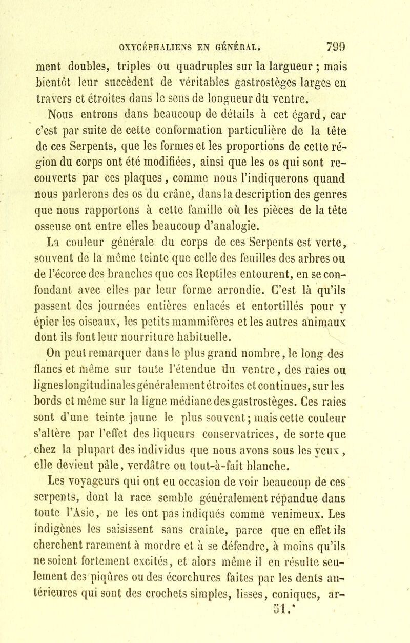 ment doubles, triples ou quadruples sur la largueur ; mais bientôt leur succèdent de véritables gastrostèges larges en travers et étroites dans le sens de longueur dû ventre. Nous entrons dans beaucoup de détails à cet égard, car c’est par suite de cette conformation particulière de la tête de ces Serpents, que les formes et les proportions de cette ré- gion du corps ont été modifiées, ainsi que les os qui sont re- couverts par ces plaques, comme nous l’indiquerons quand nous parlerons des os du crâne, dans la description des genres que nous rapportons à cette famille où les pièces de la tête osseuse ont entre elles beaucoup d’analogie. La couleur générale du corps de ces Serpents est verte, souvent de la même teinte que celle des feuilles des arbres ou de l’écorce des branches que ces Reptiles entourent, en se con- fondant avec elles par leur forme arrondie. C’est là qu’ils passent des journées entières enlacés et entortillés pour y épier les oiseaux, les petits mammifères et les autres animaux dont ils font leur nourriture habituelle. On peut remarquer dans le plus grand nombre, le long des flancs et même sur toute l’étendue du ventre, des raies ou lignes longitudinales généralement étroites et continues, sur les bords et même sur la ligne médiane des gastrostèges. Ces raies sont d’une teinte jaune le plus souvent ; mais cette couleur s’altère par l’effet des liqueurs conservatrices, de sorte que chez la plupart des individus que nous avons sous les yeux, elle devient pâle, verdâtre ou tout-à-fait blanche. Les voyageurs qui ont eu occasion devoir beaucoup de ces serpents, dont la race semble généralement répandue dans toute l’Asie, ne les ont pas indiqués comme venimeux. Les indigènes les saisissent sans crainte, parce que en effet ils cherchent rarement à mordre et à se défendre, à moins qu’ils ne soient fortement excités, et alors même il en résulte seu- lement des piqûres ou des écorchures faites par les dents an- térieures qui sont des crochets simples, lisses, coniques, ar- 5V