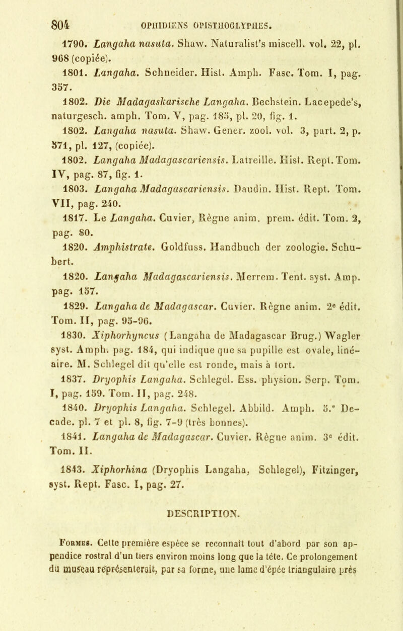 1790. Langaha nasata. Shaw. Naturalisas miscell. vol. 22, pl. 908 (copiée). 1801. Langaha. Schneider. Hist. Amph. Fasc. Tom. I, pag. 357. 1802. Die Madagaskarische Langaha. Bechstein. Lacepede’s, naturgesch. amph. Tom. Y, pag. 185, pl. 20, fig. 1. 1802. Langaha nasuta. Shaw. Gener. zool. vol. 3, part. 2, p. 371, pl. 127, (copiée). 1802. Langaha Madagascaricnsis. Latreille. Hist. Repl.Tom. IV, pag. 87, fig. 1. 1803. Langaha Madagascaricnsis. Daudin. Hist. Rept. Tom. VII, pag. 240. 1817. Le Langaha. Cuvier, Règne anim. prem. édit. Tom. 2, pag. 80. 1820. Amphistrate. Goldfuss, Handhuch der zoologie. Schu- bert. 1820. Langaha Madagascaricnsis. Mer rem. Tent. syst. Amp. pag. 157. 1829. Langaha de Madagascar. Cuvier. Règne anim. 2e édit. Tom. II, pag. 95-90. 1830. Xiphorhyncus (Langaha de Madagascar Brug.) Wagler syst. Amph. pag. 184, qui indique que sa pupille est ovale, liné- aire. M. Schlegel dit qu’elle est ronde, mais à tort. 1837. Dryophis Langaha. Schlegel. Ess. physion. Serp. Tom. I, pag. 159. Tom. II, pag. 248. 1840. Dryophis Langaha. Schlegel. Abbild. Amph. 5.e Dé- cade. pl. 7 et pl. 8, fig. 7-9 (très bonnes). 1841. Langaha de Madagascar. Cuvier. Règne anim. 3e édit. Tom. II. 1843. Xiphorhina (Dryophis Langaha, Sohlegel), Fitzinger, syst. Rept. Fasc. I, pag. 27. DESCRIPTION. Formes. Celte première espèce se reconnaît tout d’abord par son ap- pendice rostral d’un tiers environ moins long que la tête. Ce prolongement du museau représenterait, par sa forme, une lame d'épée triangulaire près
