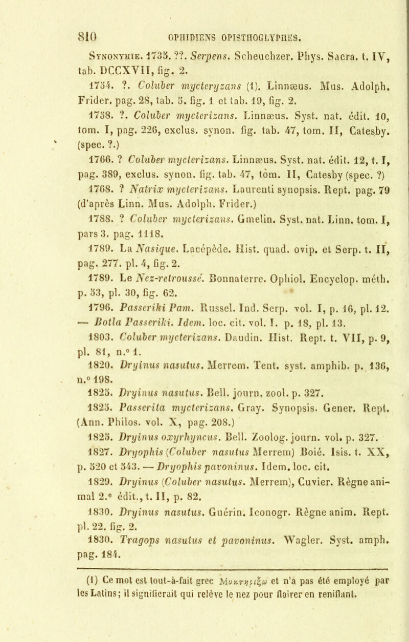 Synonymie. 1735. ??. Serpens. Scheuchzer. Phys. Sacra, t. IV, tab. DCCXVII, fig. 2. 1754. ?. Coluler mycteryzans (1). Linnæus. Mus. Adolph. Frider. pag. 28, tab. 5. fig. 1 et tab. 19, fi g. 2. 1738. ?. Coluler mycterizans. Linnæus. Syst. nat. édit. 10, tom. I, pag. 226, exclus, synon. lig. tab. 47, tom. II, Catesby. (spec. ?.) 1766. ? Coluler mycterizans. Linnæus. Syst. nat. édit. 12,1.1, pag. 389, exclus, synon. fig. tab. 47, tom. II, Catesby (spec. ?) 1768. ? Natrix mycterizans. Laurenti synopsis. Rept. pag. 79 (d’après Linn. Mus. Adolph. Frider.) 1788. ? Coluler mycterizans. Gmelin. Syst. nat. Linn. tom. I, pars 3. pag. 1118. 1789. La Nasique. Laeépède. Ilist. quad. ovip. et Serp. t. II, pag. 277. pl.4, fig. 2. 1789. Le Nez-relroussc. Bonnaterre. Opliiol. Encyclop. méth. p. 33, pl. 30, fig. 62. 1796. Passeriki Pam. Russel. Ind. Serp. vol. I, p. 16, pl. 12. — Dotla Passeriki. Idem. loc. cit. vol. I. p. 18, pl. 13. 1803. Coluler mycterizans. Daudin. Ilist. Rept. t. VII, p. 9, pl. 81, n.° 1. 1820. Dryinus nasutus. Merrem. Tent. syst. amphib. p. 13G, n.° 198. 1823. Dryinus nasutus. Bell, journ. zool. p. 327. 1823. Passcrita mycterizans. Gray. Synopsis. Gener. Rept. (Ann. Philos, vol. X, pag. 208.) 1823. Dryinus oxyrhyncus. Bell. Zoolog. journ. vol# p. 327. 1827. Dryophis [Coluler nasutus Merrem) Boié. Isis. t. XX, p. 320 et 343. — Dryophis pavoninus. Idem. loc. cit. 1829. Dryinus (Coluler nasutus. Merrem), Cuvier. Règne ani- mal 2.e édit., t. II, p. 82. 1830. Dryinus nasutus. Guérin. Iconogr. Règne anim. Rept. pl. 22. fig. 2. 1830. Tragops nasutus et pavoninus. Wagler. Syst. amph. pag. 184. (1) Ce mot est tout-à-fait grec MuKT>i?i%a et n’a pas été employé par les Latins; il signifierait qui relève le nez pour flairer en reniflant.