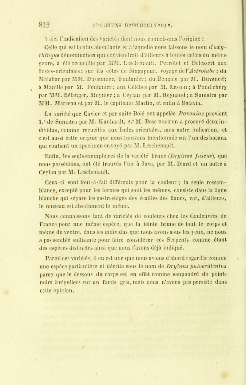 Voici l’indication des variétés dont nous connaissons l’origine : Celle qui est la plus abondante et à laquelle nous laissons le nom à’ooùy- rhinque dénomination qui conviendrait d’ailleurs à toutes celles du même genre, a été recueillie par MM. Leschenault, Perrotct et Pclesscrt aux Indcs-oricntalcs ; sur les côtes de Singapour, voyage de Y Astrolabe ; du Malabar par MM. Dussumicr, Fontanler ; du Bengale par M. Duvancel; à Manille par M. Fontanier ; aux Célèbes par M. Lcsson ; à Pondichéry par MM. Bélanger, Moynier ; à Ceylan par M. Reynaud ; à Sumatra par MM. Marceau et par M. le capitaine Martin, et enfin à Batavia. La variété que Cuvier et par suite Boic ont appelée Pavoninc provient l.° de Sumatra par M. Kunhardt, 2.°M. Bose nous*cn a procuré deuxin- dividus, comme recueillis aux Indes orientales, sans autre indication, et c’est aussi cette origine que nous trouvons mentionnée sur l’un des bocaux qui contient un specimen eu voyé parM. Leschenault. Enfin, les seuls exemplaires de la variété brune (Dry inus fuscus), que nous possédions, ont été trouvés l’un à Java, par M. Diard et un autre à Ceylan par M. Leschenault. Ceux-ci sont lout-à - fait différents pour la couleur; la seule ressem- blance, excepté pour les formes qui sont les mémos, consiste dans la ligne blanche qui sépare les gastrostèges des écailles des flancs, car, d’ailleurs, le museau est absolument le même. Nous connaissons tant de variétés de couleurs chez les Couleuvres de France pour une même espèce, que la teinte brune de tout le corps et même du ventre, dans les individus que nous avons sous les yeux, ne nous a pas semblé suffisante pour faire considérer ces Serpents comme étant des espèces distinctes ainsi que nous l’avons déjà indiqué. Parmi ces variétés, il en est une que nous avions d’abord regardée comme une espèce particulière et décrite sous le nom de Dryinus pulvemlcntus parce que le dessous du corps est en effet comme saupoudré de points noirs irréguliers sur un fonds gris, mais nous n’avons pas persisté dans celle opinion.