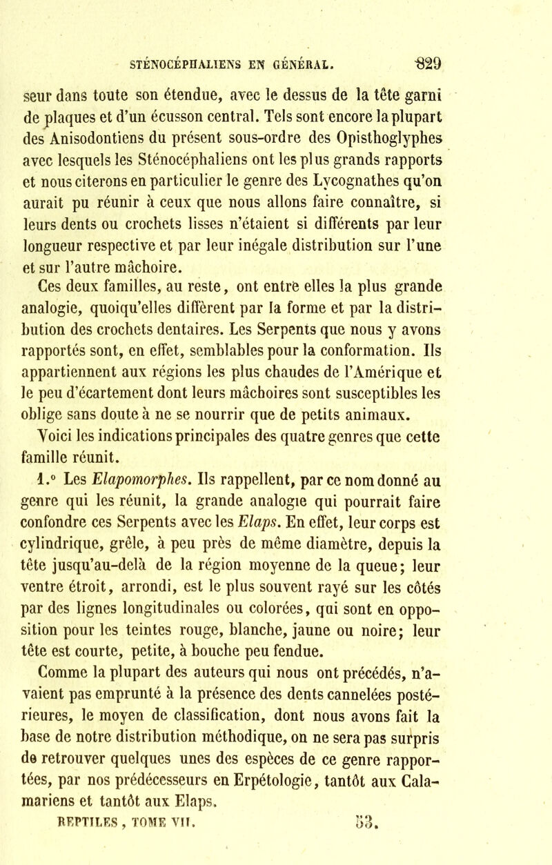 seur dans toute son étendue, avec îe dessus de la tête garni de plaques et d’un écusson central. Tels sont encore la plupart des Ànisodontiens du présent sous-ordre des Opisthoglyphes avec lesquels les Sténocéphaliens ont les plus grands rapports et nous citerons en particulier le genre des Lvcognathes qu’on aurait pu réunir à ceux que nous allons faire connaître, si leurs dents ou crochets lisses n’étaient si différents par leur longueur respective et par leur inégale distribution sur l’une et sur l’autre mâchoire. Ces deux familles, au reste, ont entre elles la plus grande analogie, quoiqu’elles diffèrent par la forme et par la distri- bution des crochets dentaires. Les Serpents que nous y avons rapportés sont, en effet, semblables pour la conformation. Ils appartiennent aux régions les plus chaudes de l’Amérique et le peu d’écartement dont leurs mâchoires sont susceptibles les oblige sans doute à ne se nourrir que de petits animaux. Voici les indications principales des quatre genres que cette famille réunit. l.° Les Elapomorphes. Ils rappellent, par ce nom donné au genre qui les réunit, la grande analogie qui pourrait faire confondre ces Serpents avec les Elaps. En effet, leur corps est cylindrique, grêle, à peu près de même diamètre, depuis la tête jusqu’au-delà de la région moyenne de la queue; leur ventre étroit, arrondi, est le plus souvent rayé sur les côtés par des lignes longitudinales ou colorées, qui sont en oppo- sition pour les teintes rouge, blanche, jaune ou noire; leur tête est courte, petite, à bouche peu fendue. Comme la plupart des auteurs qui nous ont précédés, n’a- vaient pas emprunté à la présence des dents cannelées posté- rieures, le moyen de classification, dont nous avons fait la base de notre distribution méthodique, on ne sera pas surpris de retrouver quelques unes des espèces de ce genre rappor- tées, par nos prédécesseurs en Erpétologie, tantôt aux Cala- mariens et tantôt aux Elaps. REPTILES , TOME VIT. 53.