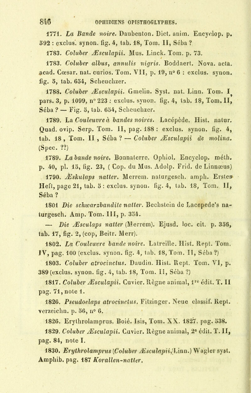 1771. La Bande noire. Daubenton. Dict. anim. Encyciop. p. 592 : exclus, synon. fig. 4, tab. 18, Tom. II, Séba ? 1783. Coluber Æsculapii. Mus. Linck. Tom. p. 73. 1783. Coluber aibus, annulis nigris. Boddaert. Nova. acta, .acad. Coesar. nat. curios. Tom. VII, p. 19, n° 6 : exclus, synon. fig. 5, tab. 654, Scheuchzer. 1788. Coluber Æsculapii. Gmelin. Syst. nat. Linn. Tom. 1^ pars. 3, p. 1099, n° 223 : exclus, synon. fig. 4, tab. 18, Tom. II, Séba ? — Fig. 5, tab. 654, Scheuchzer. 1789. La Couleuvre à bandes noires. Lacépède. Hist. natur. Quad. ovip. Serp. Tom. II, pag. 188 : exclus, synon. fig. 4, tab. 18 , Tom. II , Séba ? — Coluber Æsculapii de molina. (Spec. ??) 1789. La bande noire. Bonnaterre. Ophiol. Encyclop. méth. p. 40, pl. 15, fig. 23, ( Cop. du Mus. Âdolp. Frid. de Linnæus) 1790. Æskulaps natter. Merrem. naturgesch. amph. Erstes Heft, page 21, tab. 5 : exclus, synon. fig. 4, tab. 18, Tom. II, Séba ? 1801 Die sdnuarzbandite natter. Bechstein de Lacepede’s na- turgesch. Amp. Tom. III, p. 354. —- Die Æsculaps natter (Merrem). Ejusd. îoc. cit. p. 356, tab. 17, fig. 2, (cop, Beitr. Merr). 1802. La Couleuvre bande noire. Latreille. Hist. Rept. Tom, IV, pag. 100 (exclus, synon. fig. 4, tab. 18, Tom. Il, Séba ?) 1803. Coluber atrocinctus. Daudin. Hist. Rept. Tom. VI, p. 389 (exclus, synon. fig. 4, tab. 18, Tom. II, Séba ?) 1817. Coluber Æsculapii. Cuvier. Règne animal, lre édit. T. II pag. 71, note 1. 1826. Pseudoelaps atrocinctus. Fitzinger. Neue cîassif. Rept. verzeichn. p. 56, n° 6. 1826. Erythrolamprus. Boié. Isis, Tom. XN. 1827. pag. 538. 1829. Coluber Æsculapii. Cuvier. Règne animal, 2e édit. T. II, pag. 84, note I. 1830, Erythrolamprus {Coluber Æsculapii, lAnrï.) Wagler syst. Amphib. pag. 187 Korallen-natter.