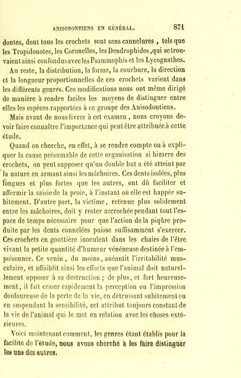 dontes, dont tous les crochets sont sans cannelures , tels que les Tropidonotes,les Coronelles, lesDendrophides,qui se trou- yaient ainsi confondus avec les Psammophis et les Lycognathes. Au reste, la distribution, la forme, la courbure, la direction et la longueur proportionnelles de ces crochets varient dans les différents genres. Ces modifications nous ont même dirigé de manière à rendre faciles les moyens de distinguer entre elles les espèces rapportées à ce groupe des Anisodontiens. Mais avant de nous livrer à cet examen , nous croyons de- voir faire connaître l’importance qui peut être attribuée à cette étude. Quand on cherche, en effet, à se rendre compte ou à expli- quer la cause présumable de cette organisation si bizarre des crochets, on peut supposer qu’un double but a été atteint par la nature en armant ainsi les mâchoires. Ces dents isolées, plus longues et plus fortes que les autres, ont dû faciliter et affermir la saisie de la proie, à l’instant où elle est happée su- bitement. D’autre part, la victime, retenue plus solidement entre les mâchoires, doit y rester accrochée pendant tout l’es- pace de temps nécessaire pour que l’action delà piqûre pro- duite par les dents cannelées puisse suffisamment s’exercer. Ces crochets en gouttière inoculent dans les chairs de l’être vivant la petite quantité d’humeur vénéneuse destinée à l’em- poisonner. Ce venin, du moins, anéantit l’irritabilité mus- culaire, et affaiblit ainsi les efforts que l’animal doit naturel- lement opposer à sa destruction ; de plus, et fort heureuse- ment, il fait cesser rapidement la perception ou l’impression douloureuse de la perte de la vie, en détruisant subitement ou en suspendant la sensibilité, cet attribut toujours constant de la vie de l’animal qui le met en relation avec les choses exté- rieures. Voici maintenant comment, les genres étant établis pour la facilité de l’étude, nous avons cherché à les faire distinguer les uns des autres»