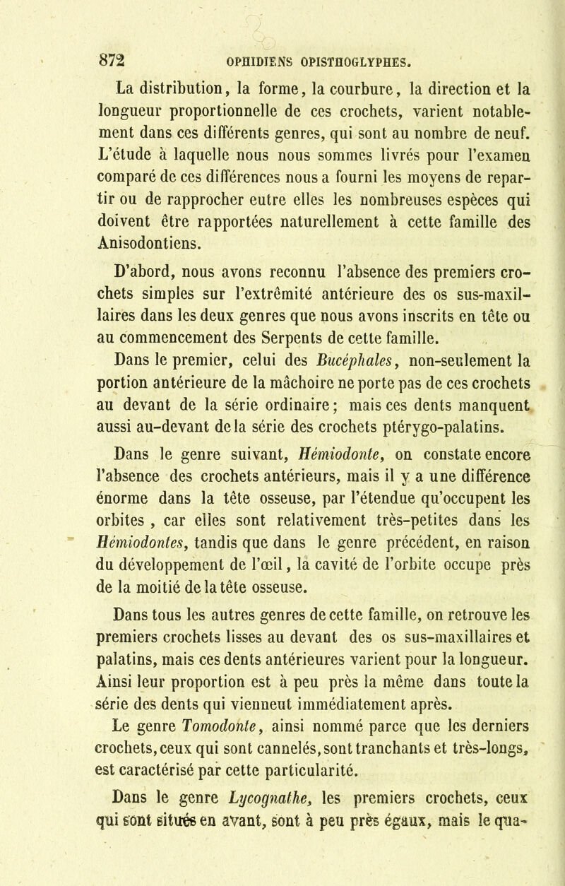 La distribution, la forme, la courbure, la direction et la longueur proportionnelle de ces crochets, varient notable- ment dans ces différents genres, qui sont au nombre de neuf. L’étude à laquelle nous nous sommes livrés pour l’examen comparé de ces différences nous a fourni les moyens de repar- tir ou de rapprocher eutre elles les nombreuses espèces qui doivent être rapportées naturellement à cette famille des Anisodontiens. D’abord, nous avons reconnu l’absence des premiers cro- chets simples sur l’extrémité antérieure des os sus-maxil- laires dans les deux genres que nous avons inscrits en tête ou au commencement des Serpents de cette famille. Dans le premier, celui des Bucéphales, non-seulement la portion antérieure de la mâchoire ne porte pas de ces crochets au devant de la série ordinaire ; mais ces dents manquent aussi au-devant de la série des crochets ptérygo-palatins. Dans le genre suivant, Hémiodonte, on constate encore l’absence des crochets antérieurs, mais il y a une différence énorme dans la tête osseuse, par l’étendue qu’occupent les orbites , car elles sont relativement très-petites dans les Hémiodontes, tandis que dans le genre précédent, en raison du développement de l’œil, la cavité de l’orbite occupe près de la moitié de la tête osseuse. Dans tous les autres genres de cette famille, on retrouve les premiers crochets lisses au devant des os sus-maxillaires et palatins, mais ces dents antérieures varient pour la longueur. Ainsi leur proportion est à peu près la même dans toute la série des dents qui viennent immédiatement après. Le genre Tomodonte, ainsi nommé parce que les derniers crochets, ceux qui sont cannelés, sont tranchants et très-longs, est caractérisé par cette particularité. Dans le genre Lycognathe, les premiers crochets, ceux qui sont situés en avant, sont à peu près égaux, mais le qua-