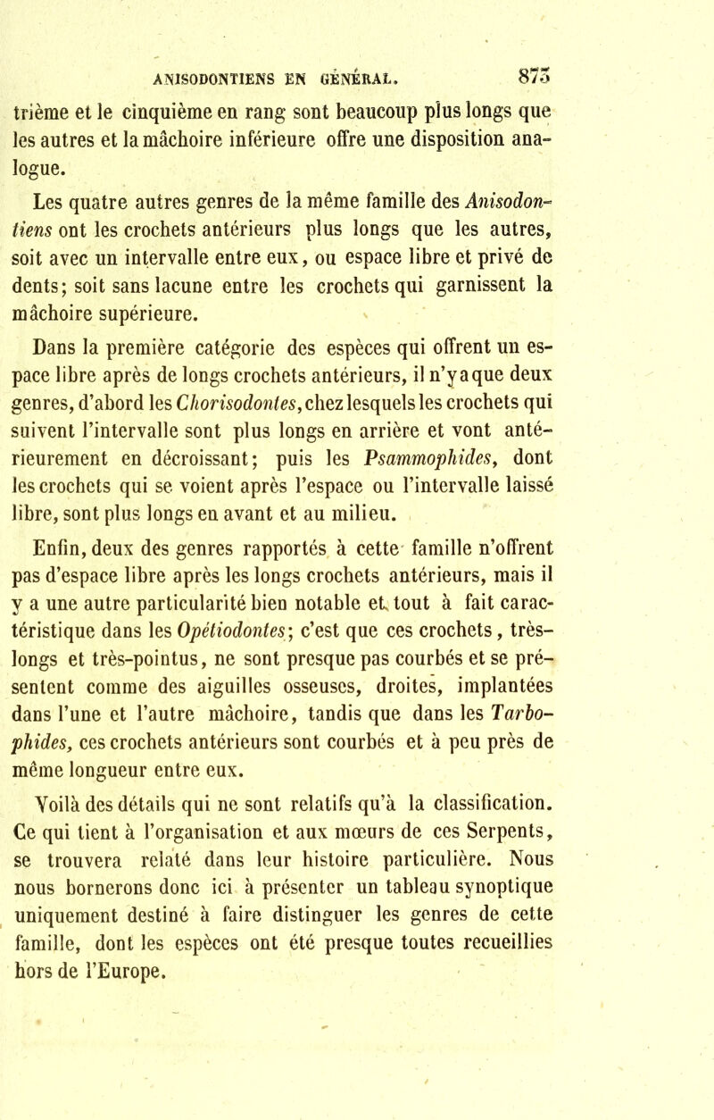 trième et le cinquième en rang sont beaucoup plus longs que les autres et la mâchoire inférieure offre une disposition ana- logue. Les quatre autres genres de la même famille des Anisodon- tiens ont les crochets antérieurs plus longs que les autres, soit avec un intervalle entre eux, ou espace libre et privé de dents; soit sans lacune entre les crochets qui garnissent la mâchoire supérieure. Dans la première catégorie des espèces qui offrent un es- pace libre après de longs crochets antérieurs, il n’y a que deux genres, d’abord les Chorisodontes, chez lesquels les crochets qui suivent l’intervalle sont plus longs en arrière et vont anté- rieurement en décroissant; puis les Psammophides, dont les crochets qui se voient après l’espace ou l’intervalle laissé libre, sont plus longs en avant et au milieu. Enfin, deux des genres rapportés à cette famille n’offrent pas d’espace libre après les longs crochets antérieurs, mais il y a une autre particularité bien notable et tout à fait carac- téristique dans les Opétiodontes; c’est que ces crochets, très- longs et très-pointus, ne sont presque pas courbés et se pré- sentent comme des aiguilles osseuses, droites, implantées dans l’une et l’autre mâchoire, tandis que dans les Tarbo- phides, ces crochets antérieurs sont courbés et à peu près de même longueur entre eux. Yoilà des détails qui ne sont relatifs qu’à la classification. Ce qui lient à l’organisation et aux mœurs de ces Serpents, se trouvera relaté dans leur histoire particulière. Nous nous bornerons donc ici à présenter un tableau synoptique uniquement destiné à faire distinguer les genres de cette famille, dont les espèces ont été presque toutes recueillies hors de l’Europe.