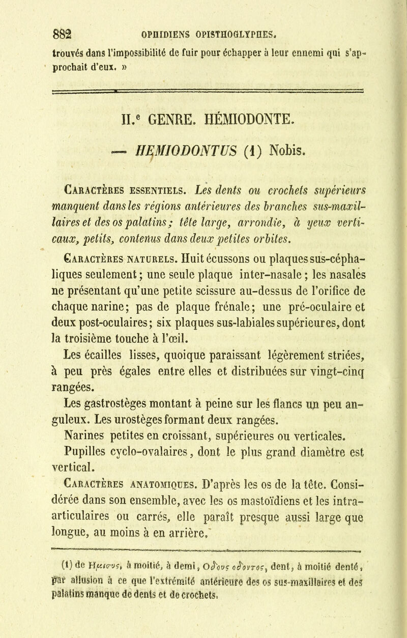 trouvés dans l’impossibilité de fuir pour échapper à leur ennemi qui s’ap- prochait d’eux. » IL® GENRE. HÉMIODONTE. — HEMJODONTUS (1) Nobis. Caractères essentiels. Les dents ou crochets supérieurs manquent dans les régions antérieures des branches sus-maxil- laires et des os palatins ; tête large, arrondie, à yeux verti- caux, petits, contenus dans deux petites orbites. Caractères naturels. Huit écussons ou plaques sus-cépha- liques seulement ; une seule plaque inter-nasale ; les nasales ne présentant qu’une petite scissure au-dessus de l’orifice de chaque narine; pas de plaque frênaie; une pré-oculaire et deux post-oculaires; six plaques sus-labiales supérieures, dont la troisième touche à l’œil. Les écailles lisses, quoique paraissant légèrement striées, à peu près égales entre elles et distribuées sur vingt-cinq rangées. Les gastrostèges montant à peine sur les flancs un peu an- guleux. Les urostèges formant deux rangées. Narines petites en croissant, supérieures ou verticales. Pupilles cyclo-ovalaires, dont le plus grand diamètre est vertical. Caractères anatomiques. D’après les os de la tête. Consi- dérée dans son ensemble, avec les os mastoïdiens et les intra- articulaires ou carrés, elle paraît presque aussi large que longue, au moins à en arrière. (1) de Hpie-ust h moitié, h demi, O JW oê'ovroç, dent, à moitié denté, far allusion b ce que l’extrémité antérieure des os sus-maxillaires et des palatins manque de dents et de crochets,