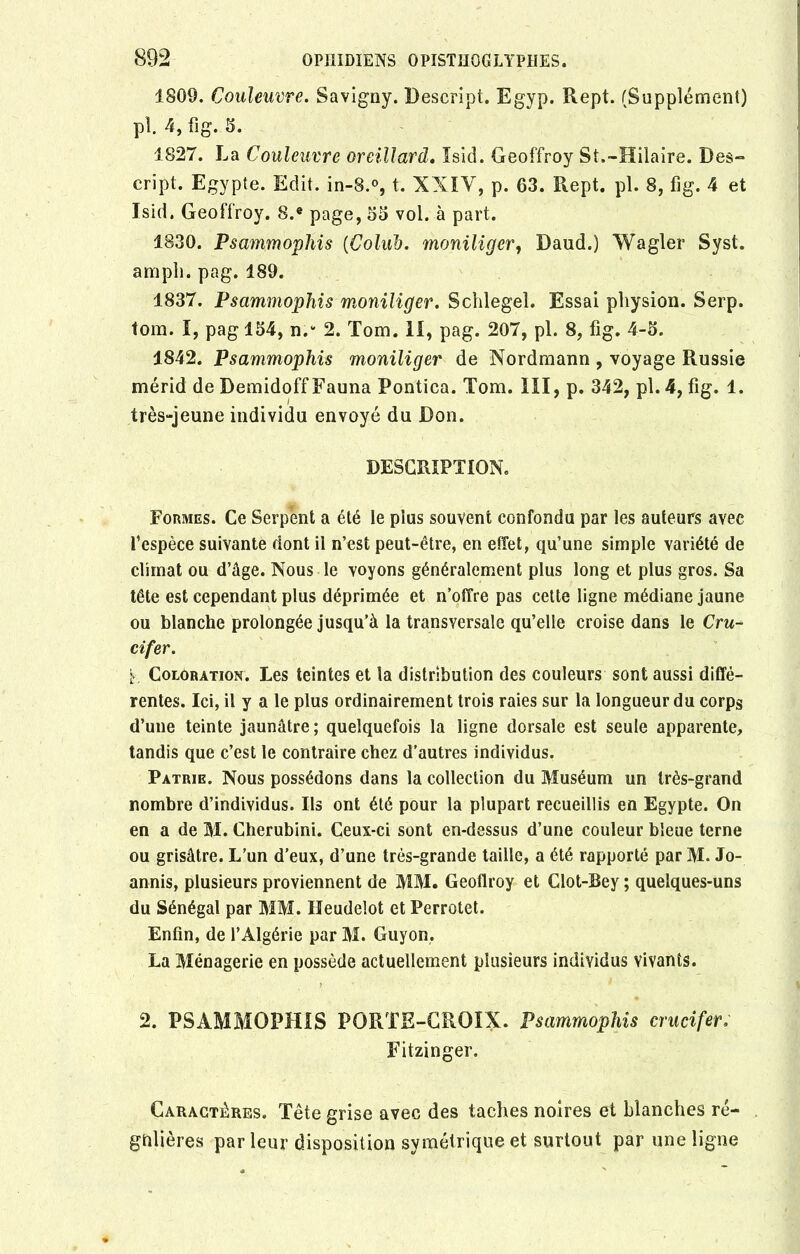 1809. Couleuvre. Savigny. Descripi. Egyp. Rept. (Supplément) pl 4, fîg. 5. 1827. La Couleuvre oreillard. îsid. Geoffroy St.-Hilaire. Des- cript. Egypte. Edit. in-8.°, t. XXIV, p. 63. Rept. pl. 8, fig. 4 et Isid. Geoffroy. S.e page, 35 vol. à part. 1830. Psammophis (Colüb. moniliger, Daud.) Wagler Syst. ampli, pag. 189. 1837. Psammophis moniliger. Schlegel. Essai physion. Serp. tom. I, pag 154, n.v 2. Tom. II, pag. 207, pl. 8, fig. 4-5. 1842. Psammophis moniliger de Nordmann , voyage Russie mérid de Demidoff Fauna Pontica. Tom. III, p. 342, pl. 4, fig. 1. très-jeune individu envoyé du Don. DESCRIPTION. Formes. Ce Serpent a été le plus souvent confondu par les auteurs avec l’espèce suivante dont il n’est peut-être, en effet, qu’une simple variété de climat ou d’âge. Nous le voyons généralement plus long et plus gros. Sa tête est cependant plus déprimée et n’offre pas cette ligne médiane jaune ou blanche prolongée jusqu’à la transversale qu’elle croise dans le Cru- cifer. Coloration. Les teintes et la distribution des couleurs sont aussi diffé- rentes. Ici, il y a le plus ordinairement trois raies sur la longueur du corps d’une teinte jaunâtre; quelquefois la ligne dorsale est seule apparente, tandis que c’est le contraire chez d’autres individus. Patrie. Nous possédons dans la collection du Muséum un très-grand nombre d’individus. Ils ont été pour la plupart recueillis en Egypte. On en a de M. Cherubini. Ceux-ci sont en-dessus d’une couleur bleue terne ou grisâtre. L’un d’eux, d’une très-grande taille, a été rapporté par M. Jo- annis, plusieurs proviennent de MM. Geoffroy et Clot-Bey ; quelques-uns du Sénégal par MM. Heudelot et Perrotet. Enfin, de l’Algérie par M. Guyon, La Ménagerie en possède actuellement plusieurs individus vivants. 2. PSAMMOPHIS PORTE-CROIX. Psammophis crucifer; Fitzinger. Caractères. Tête grise avec des taches noires et blanches ré- gulières par leur disposition symétrique et surtout par une ligne