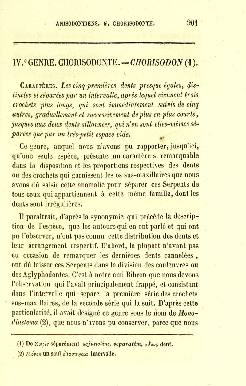 IV.e GENRE. CHORISODONTE. — CHORISODON (1). \ Caractères. Les cinq 'premières dents presque égales, dis- tinctes et séparées par un intervalle, après lequel viennent trois crochets plus longs, qui sont immédiatement suivis de cinq autres, graduellement et successivement déplus en plus courts, jusques aux deux dents sillonnées, qui nen sont elles-mêmes sé- parées que par un très-petit espace vide. Ce genre, auquel nous n’ayons pu rapporter, jusqu’ici, qu’une seule espèce, présente un caractère si remarquable dans la disposition et les proportions respectives des dents ou des crochets qui garnissent les os sus-maxillaires que nous avons dû saisir cette anomalie pour séparer ces Serpents de tous ceux qui appartiennent à cette même famille, dont les dents sont irrégulières. Il paraîtrait, d’après la synonymie qui précède la descrip- tion de l’espèce, que les auteurs qui en ont parlé et qui ont pu l’observer, n’ont pas connu cette distribution des dents et leur arrangement respectif. D’abord, la plupart n’ayant pas eu occasion de remarquer les dernières dents cannelées , ont dû laisser ces Serpents dans la division des couleuvres ou des Aglyphodontes. C’est à notre ami Bibron que nous devons l’observation qui l’avait principalement frappé, et consistant dans l’intervalle qui sépare la première série des crochets sus-maxillaires, de la seconde série qui la suit. D’après cette particularité, il avait désigné ce genre sous le nom de Mono- diastema (2), que nous n’avons pu conserver, parce que nous (1) De Xapiç séparément scjunctim, separatim, ohvç dent. (2) Movo? un seul htxrr^u intervalle.