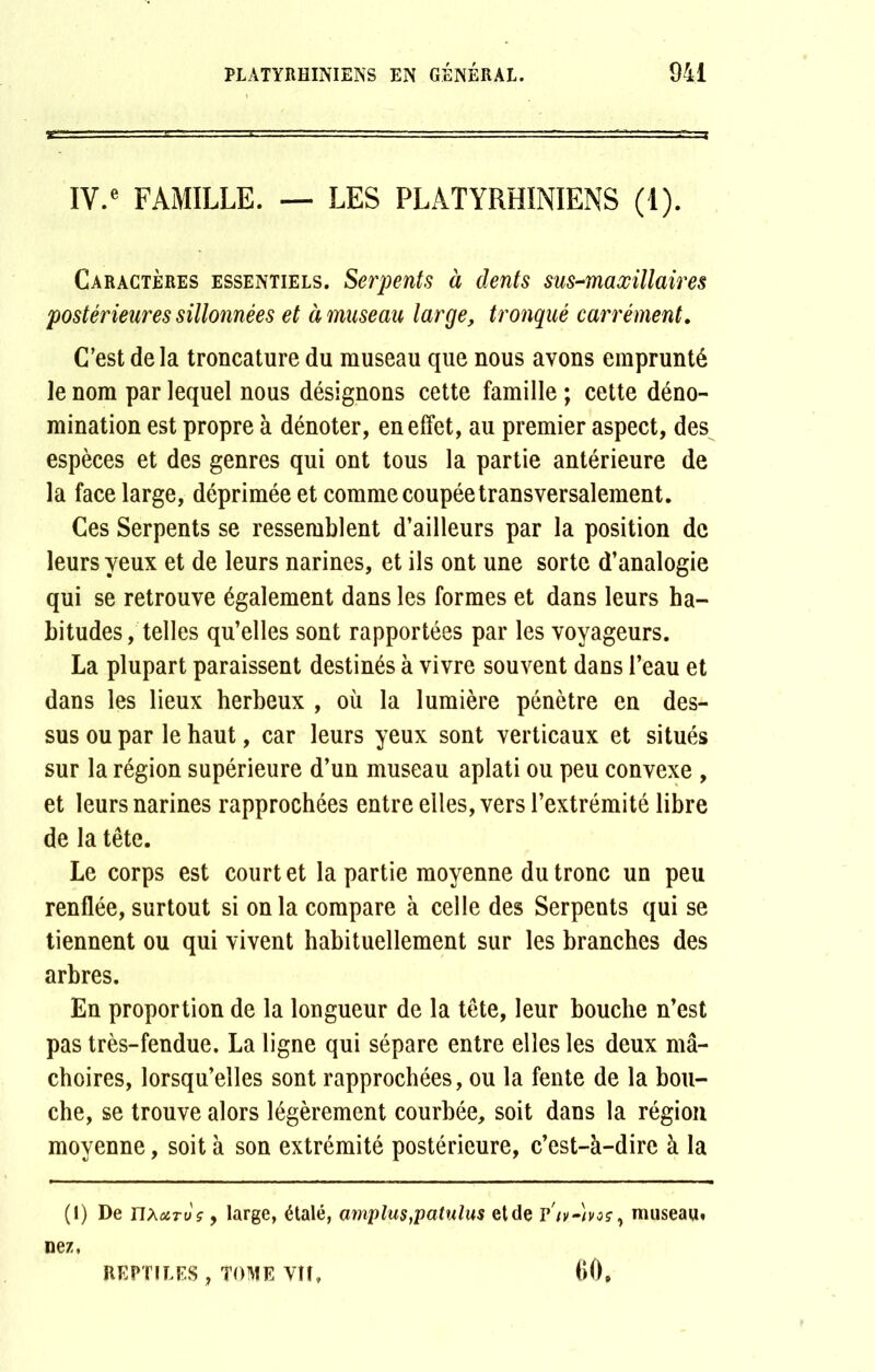 IV.e FAMILLE. — LES PLATYRHINIENS (1). Caractères essentiels. Serpents à dents sus-maxillaires postérieures sillonnées et à museau large, tronqué carrément. C’est de la troncature du museau que nous avons emprunté le nom par lequel nous désignons cette famille ; cette déno- mination est propre à dénoter, en effet, au premier aspect, des espèces et des genres qui ont tous la partie antérieure de la face large, déprimée et comme coupée transversalement. Ces Serpents se ressemblent d’ailleurs par la position de leurs yeux et de leurs narines, et ils ont une sorte d’analogie qui se retrouve également dans les formes et dans leurs ha- bitudes, telles qu’elles sont rapportées par les voyageurs. La plupart paraissent destinés à vivre souvent dans l’eau et dans les lieux herbeux , où la lumière pénètre en des- sus ou par le haut, car leurs yeux sont verticaux et situés sur la région supérieure d’un museau aplati ou peu convexe , et leurs narines rapprochées entre elles, vers l’extrémité libre de la tête. Le corps est court et la partie moyenne du tronc un peu renflée,surtout si onia compare à celle des Serpents qui se tiennent ou qui vivent habituellement sur les branches des arbres. En proportion de la longueur de la tête, leur bouche n’est pas très-fendue. La ligne qui sépare entre elles les deux mâ- choires, lorsqu’elles sont rapprochées, ou la fente de la bou- che, se trouve alors légèrement courbée, soit dans la région moyenne, soit à son extrémité postérieure, c’est-à-dire à la (I) De nxc&Tt)ç, large, étalé, amplus,patulus etde v'iv-)voç, museau, nez. REPTILES , TOME VH, 60,