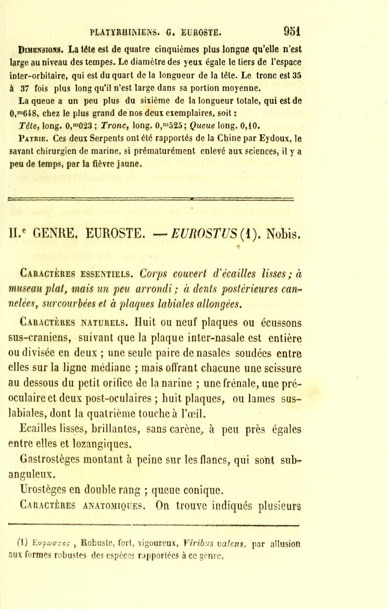 Dimensions. La tête est de quatre cinquièmes plus longue qu’elle n’est large au niveau des tempes. Le diamètre des yeux égale le tiers de l’espace inter-orbitaire, qui est du quart de la longueur de la tête. Le tronc est 35 à 37 fois plus long qu’il n’est large dans sa portion moyenne. La queue a un peu plus du sixième de la longueur totale, qui est de 0,m648, chez le plus grand de nos deux exemplaires, soit : Tête, long. 0,m023; Tronc, long. 0,ni525; Queue long. 0,10. Patrie. Ces deux Serpents ont été rapportés de la Chine par Eydoux, le savant chirurgien de marine, si prématurément enlevé aux sciences, il y a peu de temps, par la fièvre jaune. ll.e GENRE, EUROSTE. — EUROSTUS (I). Nobis, Caractères essentiels. Corps couvert d’écailles lisses ; à museau plat, mais un peu arrondi ; à dents postérieures can- nelées, sur courbées et à plaques labiales allongées. Caractères naturels. Huit ou neuf plaques ou écussons sus-craniens, suivant que la plaque inter-nasale est entière ou divisée en deux ; une seule paire de nasales soudées entre elles sur la ligne médiane ; mais offrant chacune une scissure au dessous du petit orifice de la narine ; une frênaie, une pré- oculaire et deux post-oculaires ; huit plaques, ou lames sus- labiales, dont la quatrième touche à l’œil. Ecailles lisses, brillantes, sans carène, à peu près égales entre elles et lozangiques. Gastrostèges montant à peine sur les flancs, qui sont sub- anguleux. Urostèges en double rang ; queue conique. Caractères anatomiques. On trouve indiqués plusieurs (1) Eufatrros , Robuste, fort, vigoureux, Viribus valens, par allusion aux formes robustes des espèces rapportées à ce genre.