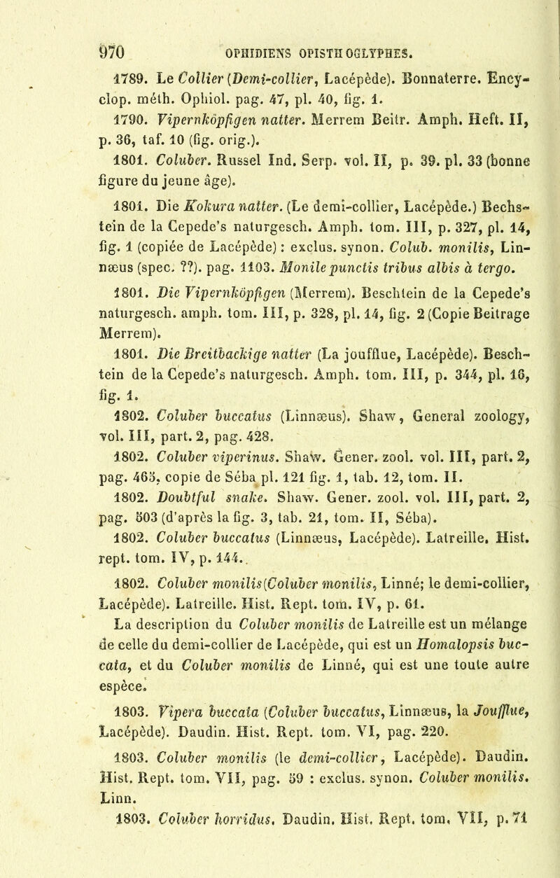 1789. Le Collier (Demi-collier, Lacépède). Bonnaterre. Ency- clop. méth. Opliiol. pag. 47, pl. 40, fig. i. 1790. Vipernkôpfigen natter. Merrem Beiir. Àmph. Heft. II, p. 36, taf. 10 (fig. orig.). 1801. Coluber. Russel Ind. Serp. voî. II, p. 39. pl. 33 (bonne figure du jeune âge). 1801. Die Kokura natter. (Le demi-collier, Lacépède.) Bechs« tein de la Cepede’s naturgesch. Amph. tom. III, p. 327, pl. 14, fig. 1 (copiée de Lacépède) : exclus, synon. Colab. monilis, Lin- næus (spec. ??). pag. 1103. Monile punctis tribus albis à ter go. 1801. Die Vipernkôpfigen (Merrem). Beschlein de la Cepede’s naturgesch. amph. tom. III, p. 328, pl. 14, fig. 2 (Copie Beitrage Merrem). 1801. Die Breîtbackige natter (La joufflue, Lacépède). Besch- tein de la Cepede’s naturgesch. Àmph. tom. III, p. 344, pl. 16, fig. 1. 1802. Coluber buccaius (Linnæus). Shaw, General zoology, vol. III, part. 2, pag. 428. 1802. Coluber viper inus. Shaw. Gener. zool. vol. III, part. 2, pag. 465. copie de Séba pl. 121 fig. 1, tab. 12, tom. II. 1802. Doubtful snake. Shaw. Gener. zool. vol. III, part. 2, pag. 503 (d’après la fig. 3, tab. 21, tom. Il, Séba). 1802. Coluber huccatus (Linnæus, Lacépède). Latreille, Hist. rept. tom. IV, p. 144. 1802. Coluber monilis (Coluber monilis, Linné; le demi-collier, Lacépède). Latreille. Hist. Rept. tom. IY, p. 61. La description du Coluber monilis de Latreille est un mélange de celle du demi-collier de Lacépède, qui est un Homalopsis bue- cata, et du Coluber monilis de Linné, qui est une toute autre espèce. 1803. Vipera huccaia (Coluber huccatus, Linnæus, la Joufflue, Lacépède). Daudin. Hist. Rept. tom. YI, pag. 220. 1803. Coluber monilis (le demi-collier, Lacépède). Daudin. Hist. Rept. tom. VII, pag. 59 : exclus, synon. Coluber monilis. Linn. 1803. Coluber borridus, Daudin. Hist. Rept. tom, VII, p. 71