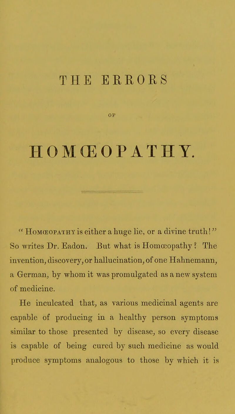 THE ERRORS OP HOMCEOPATHY.  HoMCEOPATHY is either a huge lie, or a divine truth! So writes Dr. Eadon. But what is Homoeopathy ? The invention, discovery, or hallucination, of one Hahnemann, a German, by whom it was promulgated as a new system of medicine. He inculcated that, as various medicinal agents are capable of producing in a healthy person symptoms similar to those presented by disease, so every disease is capable of being cured by such medicine as would produce symptoms analogous to those by which it is