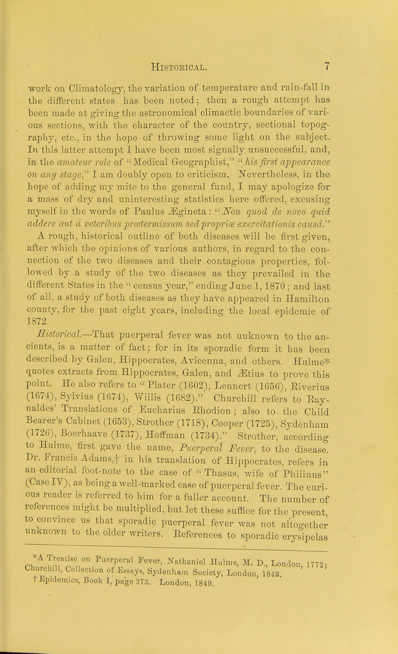 work on Climatology, the variation of temperature and rain-fall in the different states has been noted; then a i-oxigh attempt has been made at a-ivine-the astronomical climactic boundaries of vari- ous sections, with the character of the country, sectional topog- raphy, etc., in the hope of throwing some light on the subject. In this latter attemjit I have been most signally unsuccessful, and, in the amateur role of Medical Geographist,  his first appearance on any stage, I am doubly open to criticism, Nevertheless, in the hope of adding my mite to the general fund, I may apologize for a mass of dry and uninteresting statistics here offered, excusing myself in the words of Paulus iEgineta : iVbn quod de novo quid addere aut d veteribus proetermissum sed 'propri(B exercitationis causa. A rough, historical outline of both diseases will be first given, after which the opinions of various authors, in regard to the con- nection of the two diseases and their contagious jn-opei'ties, fol- lowed by a study of the two diseases as they prevailed in the different States in the  census year, ending June 1,1870 ; and last of all, a study of both diseases as they have appeai*ed in Hamilton county, for the past eight years, including the local epidemic of 1872. Historical.—That puerperal fever was not unknown to the an- cients, is a matter of feet; for in its sporadic form it has been described by Galen, Hippocrates, Avicenna, and others. Hulme* quotes extracts from Hippocrates, Galen, and iEtius to prove this point. He also refers to  Plater (1602), Lennert (1656), Eiverius (1674), Sylvius (1674), Willis (1682). Churchill refers to Eay- naldes' Translations of Eucharius Ehodion ; also to. the Child Bearer's Cabinet (1653), Strother (1718), Cooper (1725), Sydenham (1726), Eoerhaave (1737), Hoffman (1734). Strother, according to Hulme, first gave the i)ame. Puerperal Fever, to the disease. Dr. Francis Adams,t in his translation of Hippocrates, refers in an editorial foot-note to the case of  Thasus, wife of Philinus (Case IV), as being a well-marked case of puerperal fever. The curi- ous reader is referred to him for a fuller account. The number of references might bo multiplied, but let these suffice for the present, to convince us that sporadic puerperal fever was not altogether unknown to the older writers. Eeferences to sporadic erysipelas -A Troaiisc on Puerperal Fever, Nathaniel Hulme, M. D., London 1772- Churclull, Collection of Essays, Sydenham Society, London, 1849 t Epidemics, Book I, page 373. London, 1849.