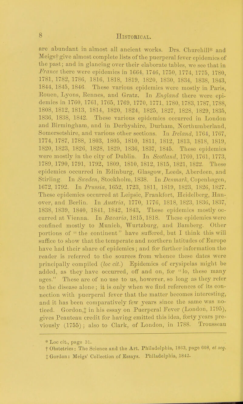 are abundant in almost all ancient works. Drs. Churchill* and Meigsfgive almost complete lists of the puerperal fever epidemics of the past; and in glancing over their elaborate tables, we see that in France there were epidemics in 1664. 1746, 1750, 1774, 1775, 1780, 1781, 1782, 178C, 1816, 1818, 1819, 1820, 1830, 1834, 1838, 1843, 1844, 1845, 1846. These various epidemics were mostly in Paris, Eouen, Lyons, Kennes, and Gratz. In England there were epi- demics in 1760, 1761, 1765, 1769, 1770, 1771, 1780,1783,1787,1788, 1808, 1812, 1813, 1814, 1820, 1824, 1825, 1827, 1828, 1829, 1835, 1836, 1838, 1842. These various epidemics occurred iu London and Birmingham, and in Derbyshire, Durham, Northumberland, Somersetshire, and various other sections. In Ireland, 1764, 1767, 1774, 1787, 1788, 1803, 1805, 1810, 1811, 1812, 1813, 1818, 1819, 1820, 1823, 1826, 1828, 1829, 1836, 1837, 1845. These epidemics were mostly in the city of Dublin. In Scotland, 1760, 1761, 1773, 1789, 1790, 1791, 1792, 1809, 1810, 1812, 1815, 1821, 1822. The.se epidemics occurred in Edinburg, Glasgow, Leeds, Aberdeen, and Stirling. In Sweden, Stockholm, 1838. In Denmark, Copenhagen, 1672, 1792. In Prussia, 1652, 1723, 1811, 1819, 1823, 1826, 1827. These epidemics occurred at Leipsic, Frankfort, Heidelberg, Han- over, and Berlin. In Austria, 1770, 1776, 1818, 1823, 1836, 1837, 1838, 1839, 1840, 1841, 1842, 1843. These epidemics mostly oc- curred at Vienna. In Bavaria, 1815,1818. These epidemics were confined mostly to Munich, Wurtzburg, and Bamberg. Other portions of the continent have sufteved, but I think this will suffice to show that the temperate and northern latitudes of Europe have had their share of epidemics; and for further information the reader is referred to the sources from whence these dates were pi'incipally compiled (loc cit^ Epidemics of erysipelas might be added, as they have occurred, olf and on, for lo, these many ages. These are of no use to us, however, so long as they refer to the disease alone; it is only when we find references of its con- nection with puerperal fever that the matter becomes interesting, and it has been comparatively few years since the same was no- ticed. Gordon,! in his essay on Puerperal Fever (London, 1795), gives Peauteau credit for having emitted this idea, forty years pre- viously (1755) ; also to Clark, of London, in 1788. Trousseau * Loc oit., pngo 31. t Obstetrics: The Science and the Art. Philadelphiii, 1863, page 608, et seq. t Gordon: Meigs' Collection of Essays. Philadelphia, 1842. Ill II iiiiMnMiiU'iTir