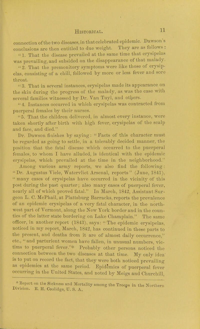 connection of the two diseases, in that celebrated epidemic. Dawson's conclusions are then entitled to due weight. They are as follows :  1. That the disease prevailed at the same time that erysipelas was prevailing, and subsided on the disappearance of that malady. 2. That the premonitory symptoms Avere like those of erysip- elas, consisting of a chill, followed by more or less fever and sore throat.  3. That in several instances, erysipelas made its appearance on the skin during the progress of the malady, as Avas the case with several families witnessed by Dr. Van Tuyl, and others. 4. Instances occurred in which erysipelas was contracted from puerperal females by their nurses. 5. That the children delivered, in almost every instance, were taken shortly after birth with high fever, erysipelas of the scalp and face, and died. Dr. Dawson fiuishes by saying :  Facts of this character must be regarded as going to settle, in a tolerably decided manner, the position that the fatal disease Avhieh occurred to the jDuerperal females, to Avhom I have alluded, is identical Avith the ej^idemic erysipelas, which prevailed at the time in the neighborhood. Among various army reports, we also find the folloAving : Dr. Augustus Viele, Watcrvliet Arsenal, reports (June, 1841),  many cases of erysipelas have occuri-ed in the vicinity of this post during the past quarter; also many cases of puerperal fever, nearly all of Avhich proved fatal. In March, 1842, Assistant Sur- geon L. C. McPhail, at Plattsburg Barracks, reports the prevalence of an epidemic erysipelas of a very fatal character, in the north- west part of Vermont, along the l^^ew York border and in the coun- ties of the latter state bordering on Lake Champlain. The same officer, in another report (1843), says:  The epidemic erysipelas, noticed in my report, March, 1842, has continued in these parts to the present, and deaths from it are of almost daily occurrence, etc.,  and parturient women have fallen, in unusual numbers, vic- tims to puerperal fever.* Probably other persons noticed the connection bctAveen the tAvo diseases at that time. My only idea- is to put on record the fact, that they were both noticed prevailing as epidemics at the same period. Epidemics of puerperal fever occurring in the United States, and noted by Meigs and Churchill, « Eeport on the Sickness and Mortality among the Troops in the North Division. E. H. Coolidge, U. S. A.