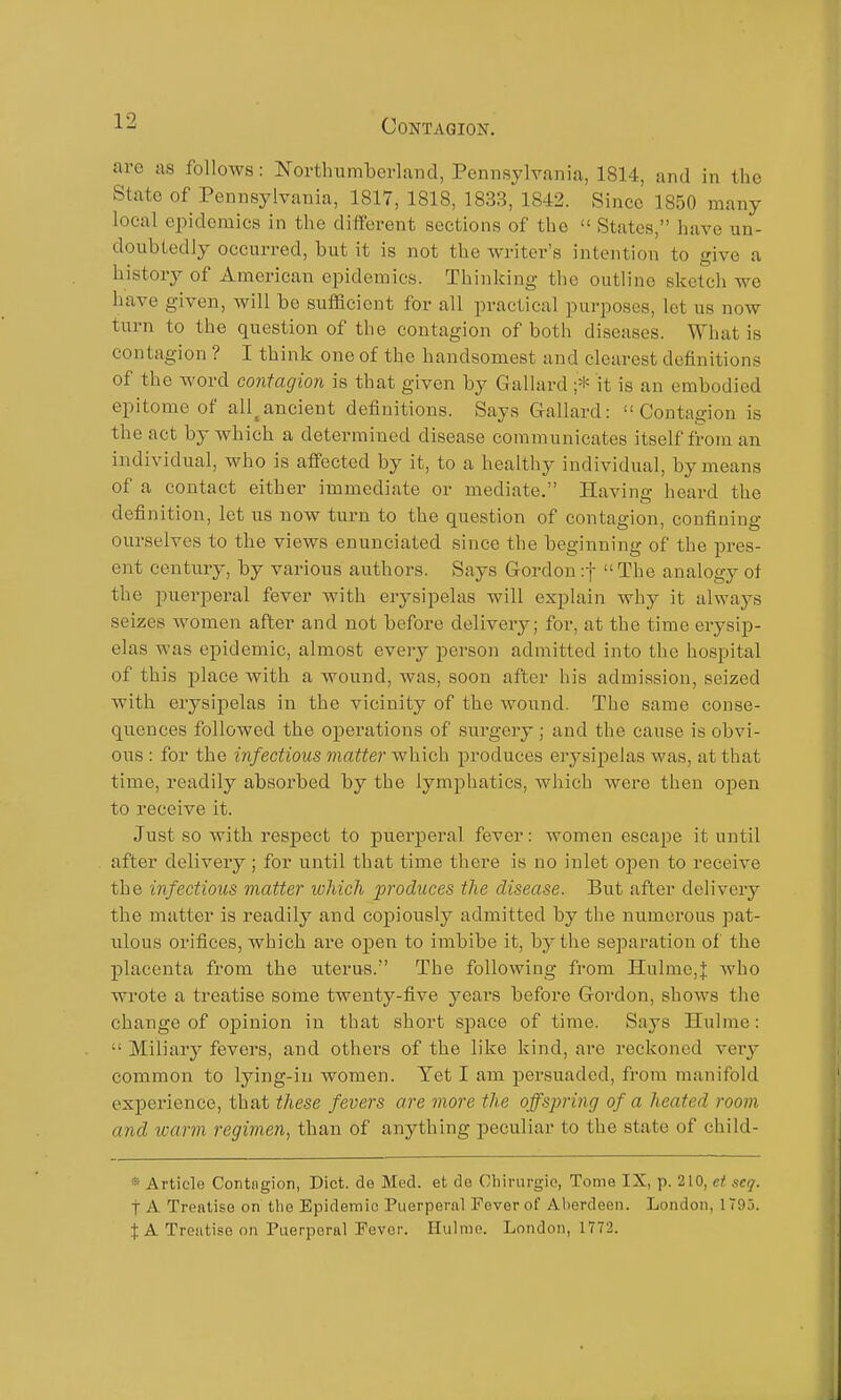 are as follows: Northumberland, Pennsylvania, 1814, and in the State of Pennsylvania, 1817, 1818, 1833, 1842. Since 1850 many local epidemics in the different sections of the  States, have un- doubtedly occurred, but it is not the writer's intention to give a history of American epidemics. Thinking the outline sketcli we have given, will bo sufficient for all practical purposes, let us now turn to the question of the contagion of both diseases. What is contagion ? I think one of the handsomest and clearest definitions of the word contagion is that given by Gallard ;* it is an embodied epitome of all^ancient definitions. Says Gallard: Contagion is the act by which a detei-mined disease communicates itself from an individual, who is affected by it, to a healthy individual, by means of a contact either immediate or mediate. Having heard the definition, let us now turn to the question of contagion, confining ourselves to the views enunciated since the beginning of the pres- ent century, by various authors. Says Gordon :t  The analogy ot the puerperal fever with erysipelas will explain why it always seizes women after and not before delivery; for, at the time erysip- elas was epidemic, almost every person admitted into the hospital of this place with a wound, was, soon after his admission, seized with erysipelas in the vicinity of the wound. The same conse- quences followed the operations of surgery; and the cause is obvi- ous : for the infectious matter which produces erysipelas was, at that time, readily absorbed by the lymphatics, which Avere then open to receive it. Just so with respect to puerperal fever: women escape it until after delivery; for until that time there is no inlet open to receive the infectious matter which produces the disease. But after delivery the matter is readily and copiously admitted by the numerous pat- ulous orifices, which are open to imbibe it, by the separation of the placenta from the uterus. The following from Halme,J who wrote a treatise some twenty-five years before Gordon, shows the change of opinion in that short sjDace of time. Says Hulme:  Miliary fevers, and others of the like kind, are reckoned very common to lying-in women. Yet I am persuaded, from manifold experience, that these fevers are more the offspring of a heated room and warm regimen, than of anything peculiar to the state of child- * Article Contagion, Diet, de Med. et de Ghinirgie, Tome IX, p. 210, et scq. t A Treatise on the Epidemic Puerperal Fever of Aberdeen. London, 1795. $ A Treatise on Puerperal Pevor. Ilulmo. London, 1772.