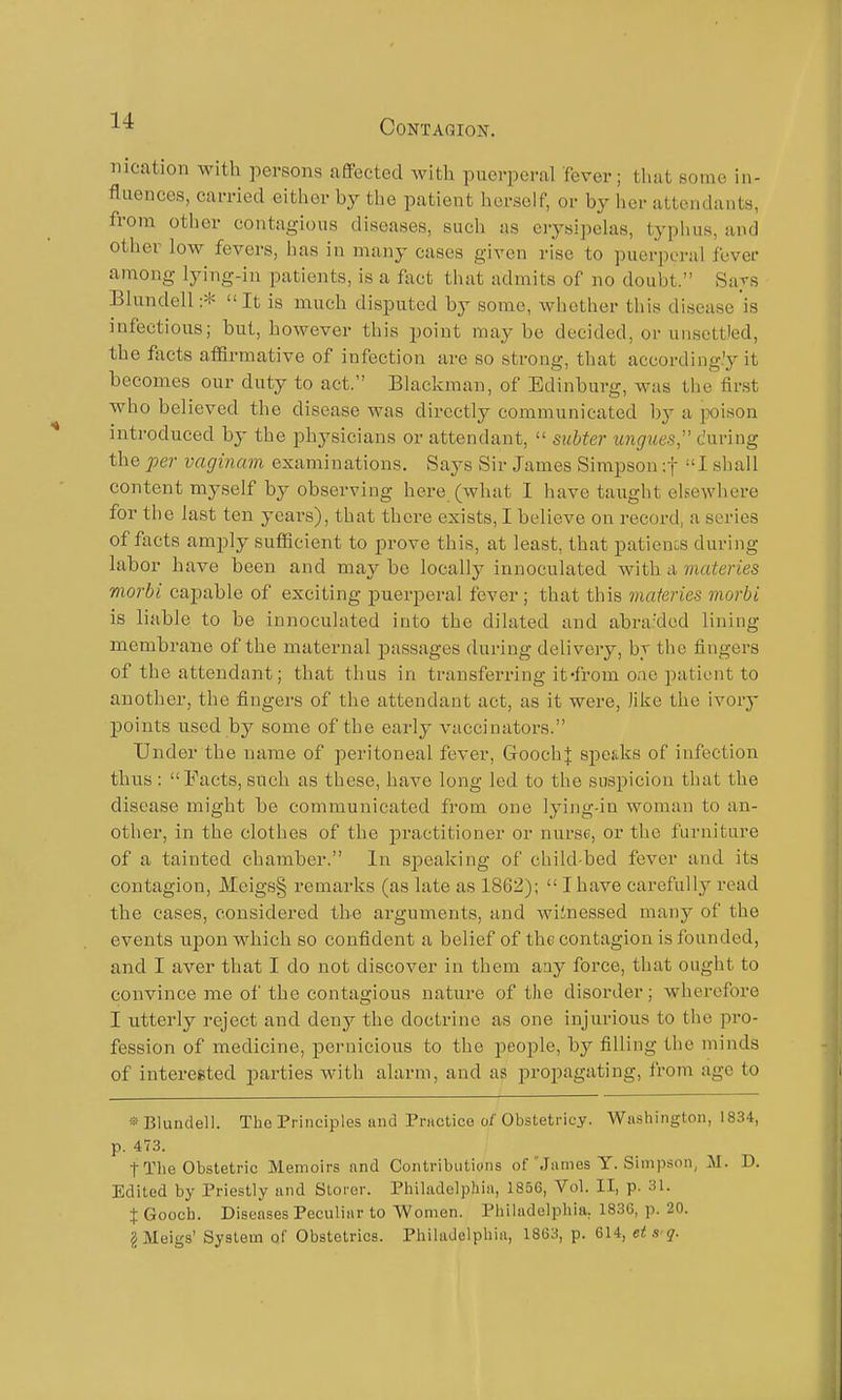 nication with persons afiFected with puerperal fever; tluit some in- fluences, carried either by the patient herself, or by her attendants, from other contagious diseases, such as erysipelas, typhus, and other low fevers, has in many cases given rise to puerperal fever among lying-in patients, is a fiict that admits of no doubt. Sa^s Blundell :*  It is much disputed by some, whether this disease is infectious; but, however this point may be decided, or unsettled, the facts affirmative of infection are so strong, that according.'y it becomes our duty to act. Blackman, of Edinburg, was the first who believed the disease was directly communicated hy a ]X)ison introduced by the physicians or attendant,  subter ungues, during the per vaginam examinations. Says Sir James Simpson -.f I shall content myself by observing here (what I have taught elsewhere for the last ten yeai-s), that there exists, I believe on record, a series of facts amply sufficient to prove this, at least, that patienos during labor have been and may be locally innoculated with a materies morbi capable of exciting puerperal fever; that this maieries rnorbi is liable to be innoculated into the dilated and abra'dcd lining membrane of the maternal passages during delivery, br the fingers of the attendant; that thus in transferring it'from one patient to another, the fingers of the attendant act, as it were, like the ivory points used by some of the early vaccinators. Under the name of peritoneal fever, GoochJ speaks of infection thus : I'acts, such as these, have long led to the suspicion that the disease might be communicated from one lying-in woman to an- other, in the clothes of the practitioner or nurse, or the furniture of a tainted chamber. In speaking of child-bed fever and its contagion, Meigs§ remarks (as late as 1862);  I have cai'efuUy read the cases, considered the arguments, and Aviinessed many of the events upon which so confident a belief of the contagion is founded, and I aver that I do not discover in them any force, that ought to convince me ol'the contagious nature of the disorder; wherefore I utterly reject and deny the doctrine as one injurious to the pro- fession of medicine, pernicious to the people, by filling the minds of interested parties with alarm, and as propagating, from age to Blundell. The Principles unci Priictice o/'Obstetricy. Washington, 1834, p. 473. tThe Obstetric Memoirs and Contributions of'Jiimes Y. Simpson, M. D. Edited by Priestly and Storor. Philadelphia, 1856, Vol. II, p. 31. X Gooch. Diseases Peculiar to Women. Philadelphia, 1830, p. 20. 2 Meigs' System of Obstetrics. Philadelphia, 1863, p. 614, et s q.