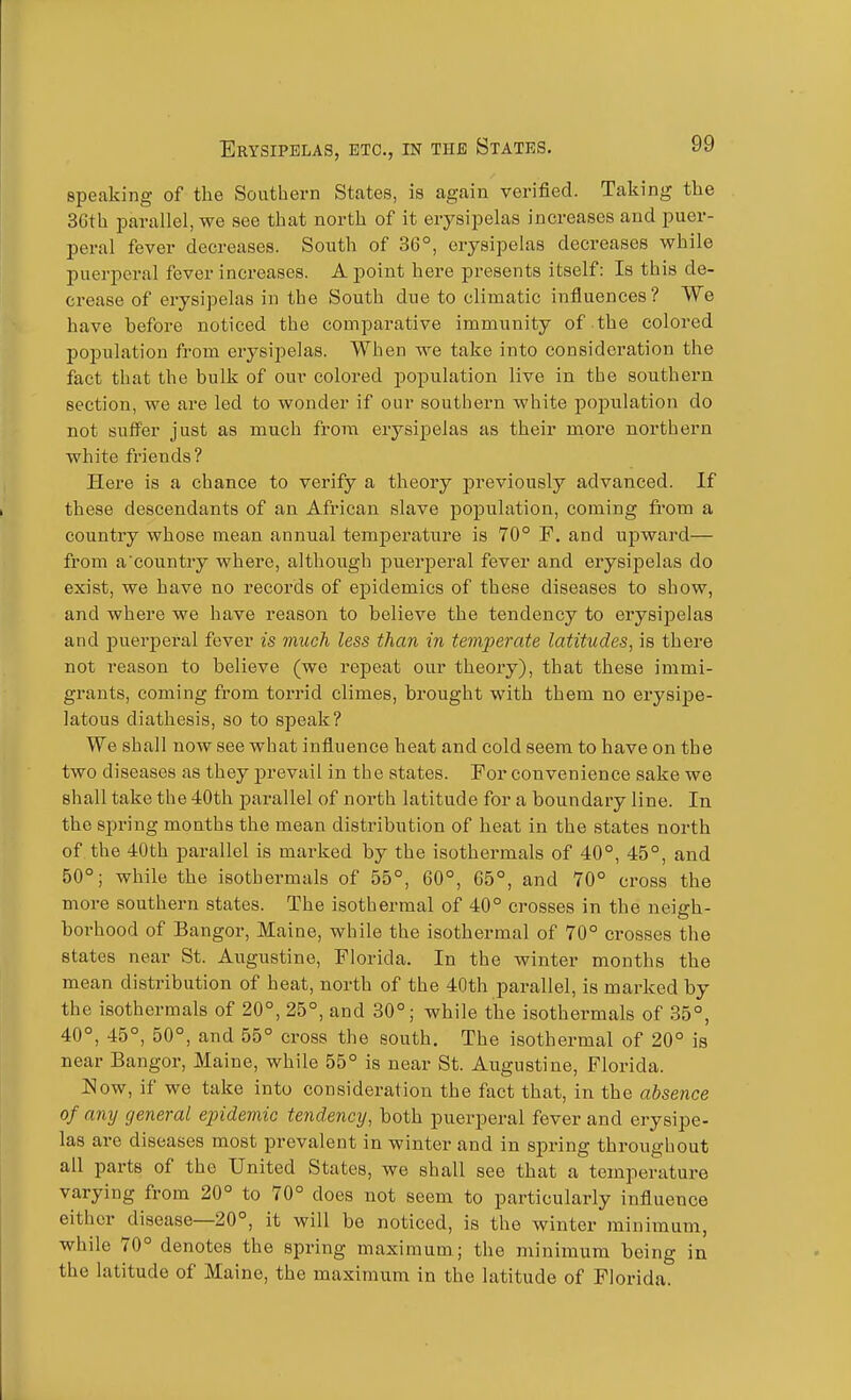 speaking of the Southern States, is again verified. Taking the 36th i^arallel, we see that north of it erysipelas increases and puer- peral fever decreases. South of 36°, erysipelas decreases while jjuerperal fever increases. A point here presents itself: Is this de- crease of erysipelas in the South due to climatic influences? We have before noticed the comparative immunity of the colored poi^ulation from erysipelas. When we take into consideration the fact that the bulk of our colored population live in the southern section, we are led to wonder if our southern white population do not suffer just as much from erysip)elas as their more northern white friends? Here is a chance to verify a theory jDreviously advanced. If these descendants of an African slave population, coming from a country whose mean annual temperature is 70° F. and upward— from a'country where, although puerperal fever and erysipelas do exist, we have no records of epidemics of these diseases to show, and where we have reason to believe the tendency to erysipelas and puerperal fever is much less than in temperate latitudes, is there not reason to believe (we repeat our theory), that these immi- grants, coming from torrid climes, brought with them no ei-ysipe- latous diathesis, so to speak? We shall now see what influence heat and cold seem to have on the two diseases as they prevail in the states. For convenience sake we shall take the 40th parallel of north latitude for a boundary line. In the spring months the mean distribution of heat in the states north of the 40th parallel is marked by the isothermals of 40°, 45°, and 50°; while the isothermals of 55°, 60°, 65°, and 70° cross the more southern states. The isothermal of 40° crosses in the neiffh- borhood of Bangor, Maine, while the isothermal of 70° crosses the states near St. Augustine, Florida. In the winter months the mean distribution of heat, north of the 40th parallel, is marked by the isothermals of 20°, 25°, and 30°; while the isothermals of 35°, 40°, 45°, 50°, and 55° cross the south. The isothermal of 20° is near Bangor, Maine, while 55° is near St. Augustine, Florida. Now, if we take into consideration the fact that, in the absence of any general epidemic tendency, both puerperal fever and erysipe- las are diseases most prevalent in winter and in spring throughout ail parts of the United States, we shall see that a temperature varying from 20° to 70° does not seem to particularly influence either disease—20°, it will be noticed, is the winter minimum, while 70° denotes the spring maximum ; the minimum being in the latitude of Maine, the maximum in the latitude of Florida.