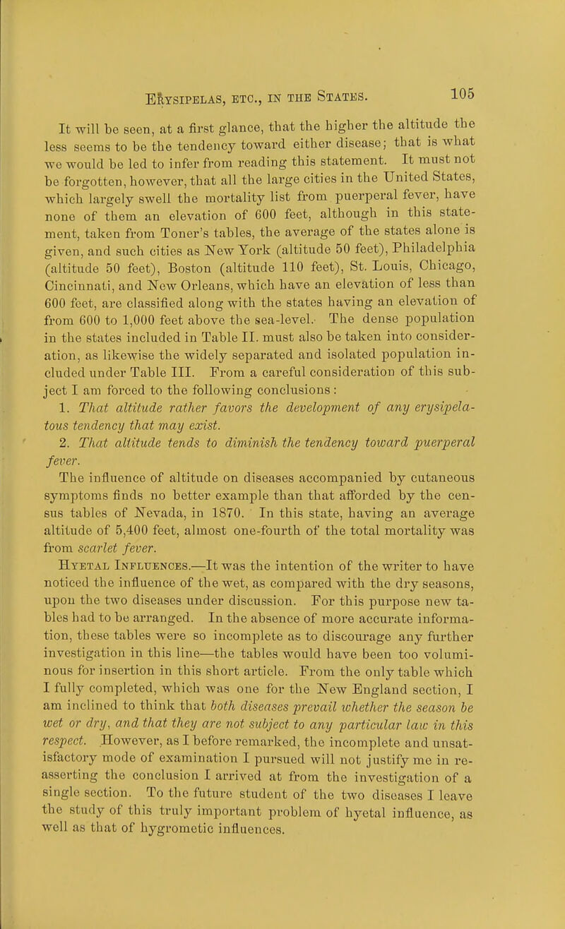 It will be seen, at a first glance, that the higher the altitude the less seems to be the tendency toward either disease; that is what we would be led to infer from reading this statement. It must not be forgotten, however, that all the large cities in the United States, which largely swell the mortality list from puerperal fever, have none of them an elevation of 600 feet, although in this state- ment, taken from Toner's tables, the average of the states alone is given, and such cities as New York (altitude 50 feet), Philadelphia (altitude 50 feet), Boston (altitude 110 feet), St. Louis, Chicago, Cincinnati, and New Orleans, which have an elevation of less than 600 feet, are classified along with the states having an elevation of from 600 to 1,000 feet above the sea-level. The dense population in the states included in Table II. must also be taken into consider- ation, as likewise the widely separated and isolated population in- cluded under Table III. From a careful consideration of this sub- ject I am forced to the following conclusions : 1. That altitude rather favors the development of any erysipela- tous tendency that may exist. 2. That altitude tends to diminish the tendency toward puerperal fever. The influence of altitude on diseases accompanied by cutaneous symptoms finds no better example than that afforded by the cen- sus tables of Nevada, in 1870. In this state, having an average altitude of 5,400 feet, almost one-fourth of the total mortality was from scarlet fever. Htetal Influences.—It was the intention of the writer to have noticed the influence of the wet, as compared with the dry seasons, ujjou the two diseases under discussion. For this purpose new ta- bles had to be arranged. In the absence of more accurate informa- tion, these tables were so incomplete as to discourage any fuither investigation in this line—the tables would have been too volumi- nous for insertion in this short article. From the only table which I fully completed, which was one for the New England section, I am inclined to think that both diseases prevail whether the season be wet or dry, and that they are not subject to any particular law in this respect. However, as I before remarked, the incomplete and unsat- isfactory mode of examination I pursued will not justify me in re- asserting the conclusion I arrived at from the investigation of a single section. To the future student of the two diseases I leave the study of this truly important problem of hyetal influence, as well as that of hygrometic influences.