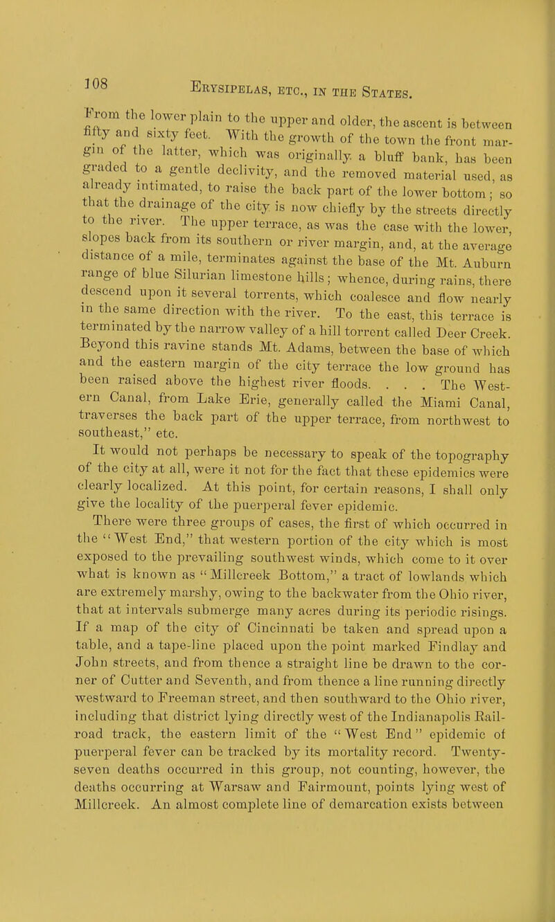 From the lower plain to the upper and older, the ascent is between fifty and 8,xty feet. With the growth of the town the front mar- gin of the latter, which was originally, a bluff bank, has been graded to a gentle declivity, and the removed material used as already intimated, to raise the back part of the lower bottom; so that the drainage of the city is now chiefly by the streets directly to the river. The upper terrace, as was the case with the lower slopes back from its southern or river margin, and, at the average distance of a mile, terminates against the base of the Mt. Auburn range of blue Silurian limestone hills; whence, during rains, there descend upon it several torrents, which coalesce and flow nearly in the same direction with the river. To the east, this terrace is terminated by the narrow valley of a hill torrent called Deer Creek. Beyond this ravine stands Mt. Adams, between the base of which and the eastern margin of the city terrace the low ground has been raised above the highest river floods. . . . The West- ern Canal, from Lake Erie, generally called the Miami Canal, traverses the back part of the upper terrace, from northwest to southeast, etc. It would not perhaps be necessary to speak of the topography of the city at all, were it not for the fact that these epidemics were clearly localized. At this point, for certain reasons, I shall only give the locality of the puerperal fever epidemic. There were three groups of cases, the first of which occurred in the West End, that western portion of the city which is most exposed to the prevailing southwest winds, which come to it over what is known as Millcreek Bottom, a tract of lowlands which are extremely marshy, owing to the backwater from the Ohio river, that at intervals submerge many acres during its periodic risings. If a map of the city of Cincinnati be taken and spread upon a table, and a tape-line placed upon the point marked Findlay and John streets, and from thence a straight line be drawn to the cor- ner of Cutter and Seventh, and from thence a line running directly westward to Freeman street, and then southward to the Ohio river, including that district lying directly west of the Indianapolis Eail- road track, the eastern limit of the West End epidemic of puerperal fever can be tracked by its mortality record. Twenty- seven deaths occurred in this group, not counting, however, the deaths occurring at Warsaw and Fairmount, points lying west of Millcreek. An almost complete line of demai'cation exists between