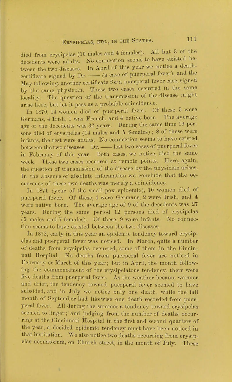 died from erysipelas (10 males and 4 females). All but 3 of the decedents were adults. No connection seems to have existed be- tween the two diseases. In April of this year we notice a death- certificate signed by Dr. (a case of puerperal fever), and the May following, another certificate for a puerperal fever case, signed by the same physician. These two cases occurred in the same locality. The question of the transmission of the disease might arise here, but let it pass as a probable coincidence. In 1870, 14 women died of puerperal fever. Of these, 5 were Germans, 4 Irish, 1 was French, and 4 native born. The average age of the decedents was 32 years. During the same time 19 per- sons died of erysipelas (14 males and 5 females) ; 8 of these were infants, the rest were adults. No connection seems to have existed between the two diseases. Dr. lost two cases of puerperal fever in February of this year. Both cases, we notice, died the same week. These two cases occurred at remote points. Here, again, the question of transmission of the disease by the physician arises. In the absence of absolute information we conclude that the oc- currence of these two deaths was merely a coincidence. In 1871 (year of the small-pox epidemic), 10 women died of puerperal fever. Of these, 4 were Germans, 2 were Irish, and 4 were native born. The average age of 9 of the decedents was 27 years. During the same period 12 persons died of erysipelas (5 males and 7 females). Of these, 9 were infants. No connec- tion seems to have existed between the two diseases. In 1872, early in this year an epidemic tendency toward erysip- elas and puerperal fever was noticed. In March, quite a number of deaths from erysipelas occurred, some of them in the Cincin- nati Hospital. No deaths from puerperal fever are noticed in February or March of this year; but in April, the month follow- ing the commencement of the erysipelatous tendency, there were five deaths from puerperal fever. As the weather became warmer and drier, the tendency toward puerperal fever seemed to have subsided, and in July we notice only one death, while the fall month of September had likewise one death recorded fi-om puer- peral fever. All during the summer a tendency toward eiysipelas seemed to linger; and judging from the number of deaths occur- ring at the Cincinnati Hospital in the first and second quarters of the year, a decided epidemic tendency must have been noticed in that institution. We also notice two deaths occurring from erysip- elas neonatorum, on Church street, in the month of July. These