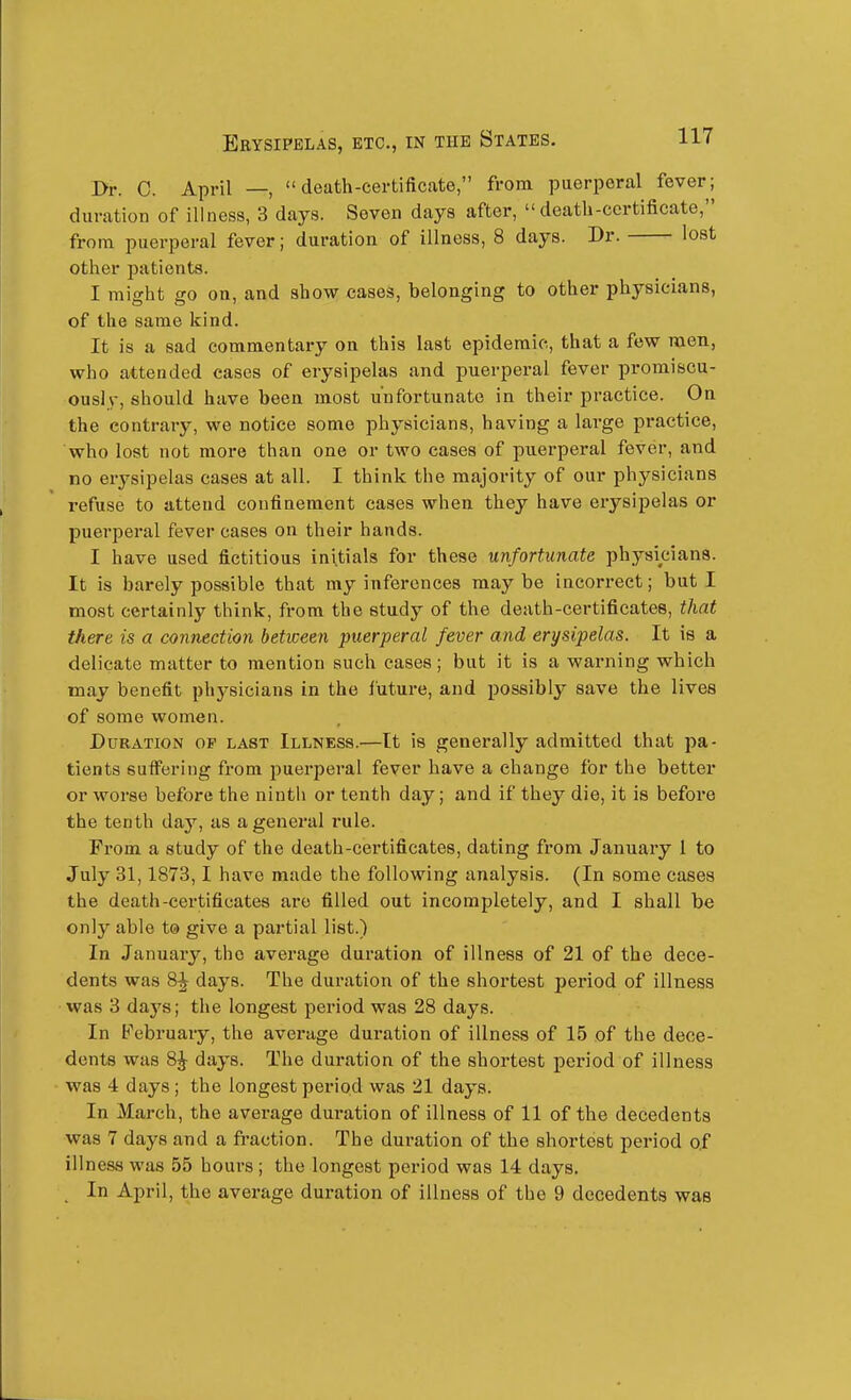 I>r. C. April —, death-certificate, from puerperal fever; duration of illness, 3 days. Seven days after, death-certificate, from puerperal fever; duration of illness, 8 days. Dr. lost other patients. I might go on, and show cases, belonging to other physicians, of the same kind. It is a sad commentary on this last epidemic, that a few men, who attended cases of erysipelas and puerperal fever promiscu- ously, should have been most unfortunate in their practice. On the contrary, we notice some physicians, having a large practice, who lost not more than one or two eases of puerperal fever, and no erysipelas cases at all. I think the majority of our physicians refuse to attend confinement cases when they have erysipelas or puerperal fever cases on their hands. I have used fictitious initials for these unfortunate physicians. It is barely possible that my inferences maybe incorrect; but I most certainly think, from the study of the death-certificates, that there is a connection between puerperal fever and erysipelas. It is a delicate matter to mention such cases; but it is a warning which may benefit physicians in the iuture, and possibly save the lives of some women. Duration op last Illness.—It is generally admitted that pa- tients suflTering from puerperal fever have a change for the better or worse before the ninth or tenth day; and if they die, it is before the tenth day, as a general rule. From a study of the death-certificates, dating from January 1 to July 31,1873,1 have made the following analysis. (In some cases the death-certificates are filled out incompletely, and I shall be only able t® give a partial list.) In January, the average duration of illness of 21 of the dece- dents was 8^ days. The duration of the shortest period of illness was 3 days; the longest period was 28 days. In February, the average duration of illness of 15 of the dece- dents was 8^ days. The duration of the shortest period of illness was 4 days ; the longest period was 21 days. In March, the average duration of illness of 11 of the decedents was 7 days and a fraction. The duration of the shortest period of illness was 55 hours ; the longest period was 14 days. In April, the average duration of illness of the 9 decedents was