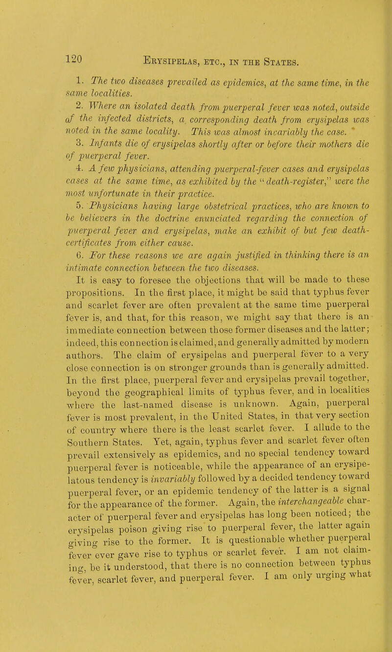 1. The two diseases prevailed as epidemics, at the same time, in the same localities. 2. Where an isolated death from puerperal fever was noted, outside of the infected districts, a, corresponding death from erysipelas was noted in the same locality. This was almost incariably the case.  3. Infants die of erysipelas shortly after or before their mothers die of puerperal fever. 4. A few physicians, attending puerperalfever cases and erysipelas cases at the same time, as exhibited by the death-registei; were the most unfortunate in their practice. 5. Physicians having large obstetrical practices, who are known to he believers in the doctrine enunciated regarding the connection of puerperal fever and erysipelas, make an exhibit of but few death- certificates from either cause. 6. For these reasons we are again justified in thinking there is an intimate connection between the two diseases. It is easy to foresee the objections that will be made to these propositions. In the first place, it might be said that typhus fever and scarlet fever are often prevalent at the same time puerperal fever is, and that, for this reason, we might say that there is an immediate connection between those former diseases and the latter; indeed, this connection is claimed, and generally admitted by modern authors. The claim of erysipelas and puerperal fever to a very close connection is on stronger grounds than is generally admitted. In the first place, puerperal fever and erysipelas prevail together, beyond the geographical limits of typhus fever, and in localities where the last-named disease is unknown. Again, puerperal fever is most j)revalent, in the United States, in that very section of country where there is the least scarlet fever. I allude to the Southern States. Yet, again, typhus fever and scarlet fever often prevail extensively as epidemics, and no special tendency toward puerperal fever is noticeable, while the appearance of an erysipe- latous tendency is invariably followed by a decided tendency toward puerperal fever, or an epidemic tendency of the latter is a signal for the appearance of the former. Again, the interchangeable char- acter of puerperal fever and erysipelas has long been noticed; the erysipelas poison giving rise to puerperal fever, the latter again giving rise to the former. It is questionable whether puerperal fever ever gave rise to typhus or scarlet fever. I am not claim- in o- be it understood, that there is no connection between typhus fever, scarlet fever, and puerperal fever. I am only urging what