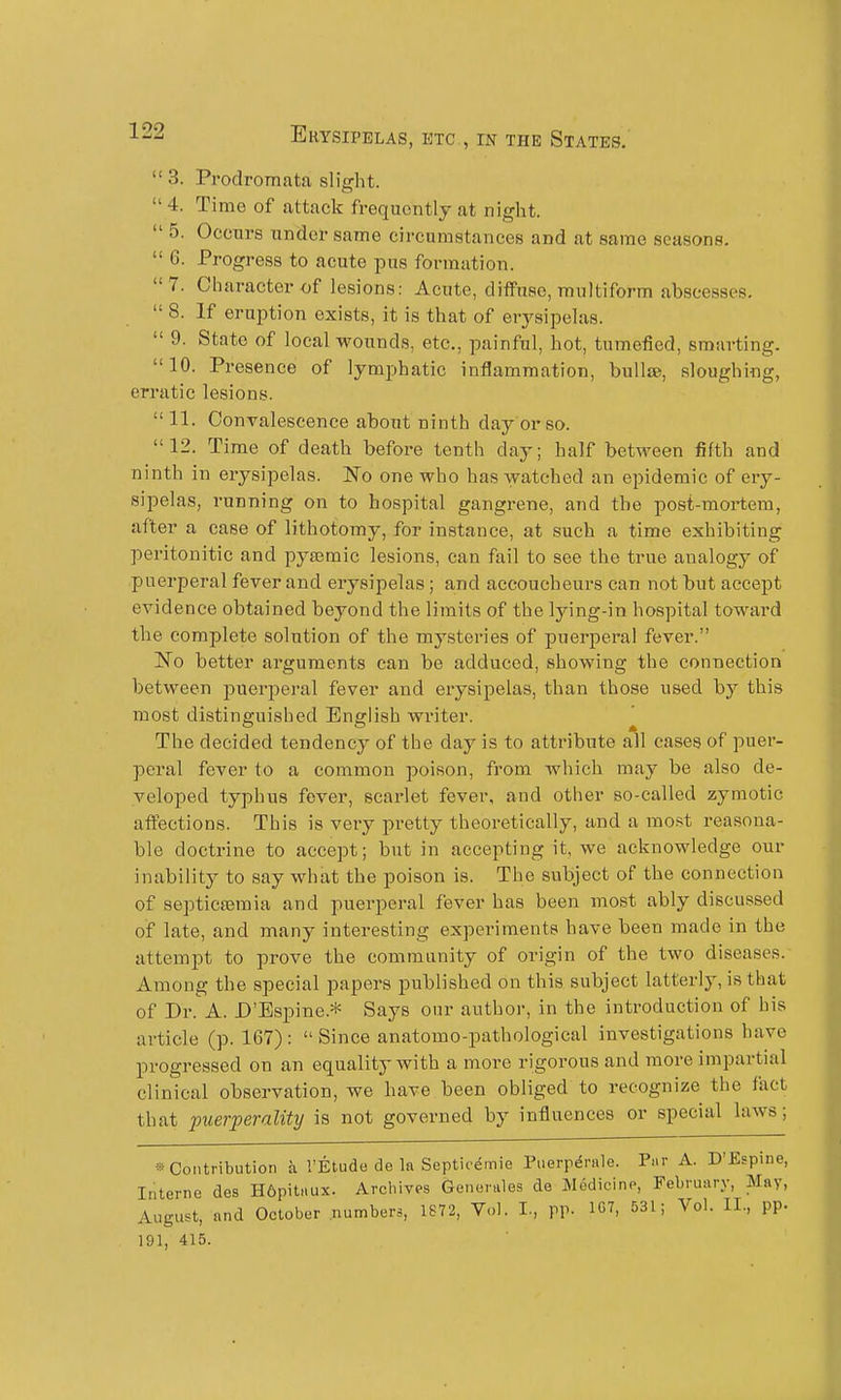 3. Prodromata slight.  4. Time of attack frequently at night.  5. Occurs under same circumstances and at same seasons.  6. Progress to acute pus formation. 7. Character of lesions: Acute, diffuse, multiform abscesses.  8. If eruption exists, it is that of erysipelas.  9. State of local wounds, etc., painful, hot, tumefied, smarting. 10. Presence of lymphatic inflammation, bullee, sloughing, erratic lesions.  11. Conyaleseence about ninth day or so. 12. Time of death before tenth day; half between fifth and ninth in erysipelas. ITo one who has watched an epidemic of ery- sipelas, running on to hospital gangrene, and the post-moi-tem, after a case of lithotomy, for instance, at such a time exhibiting peritonitic and pytemic lesions, can fail to see the true analogy of puerperal fever and erysipelas; and accoucheurs can not but accept evidence obtained beyond the limits of the lying-in hospital toward the complete solution of the mysteries of puerperal fever. ISTo better arguments can be adduced, showing the connection between puerperal fever and erysipelas, than those used by this most distinguished English writer. The decided tendency of the day is to attribute all eases of puer- peral fever to a common poison, from which may be also de- veloped typhus fever, scarlet fever, and other so-called zymotic affections. This is very pretty theoretically, and a most reasona- ble doctrine to accept; but in accepting it, we acknowledge our inability to say what the poison is. The subject of the connection of septicaemia and puerperal fever has been most ably discussed of late, and many interesting expei'iments have been made in the attempt to prove the community of origin of the two diseases. Among the special papers published on this subject latterly, is that of Dr. A. D'Bspine.* Says our author, in the introduction of his article (p. 167) :  Since anatomo-pathological investigations have progressed on an equality with a more rigorous and more impartial clinical observation, we have been obliged to recognize the fact that piierperality is not governed by influences or special laws; » Contribution a I'Etude de la Septic^mie Piierp^rale. Par A. D'Espine, Interne des H6pitaux. Archives Generales de Medicine, February, May, August, and October .numbers, 1S72, Vol. I., pp. 1C7, 531; Vol. II., pp. 191, 415.