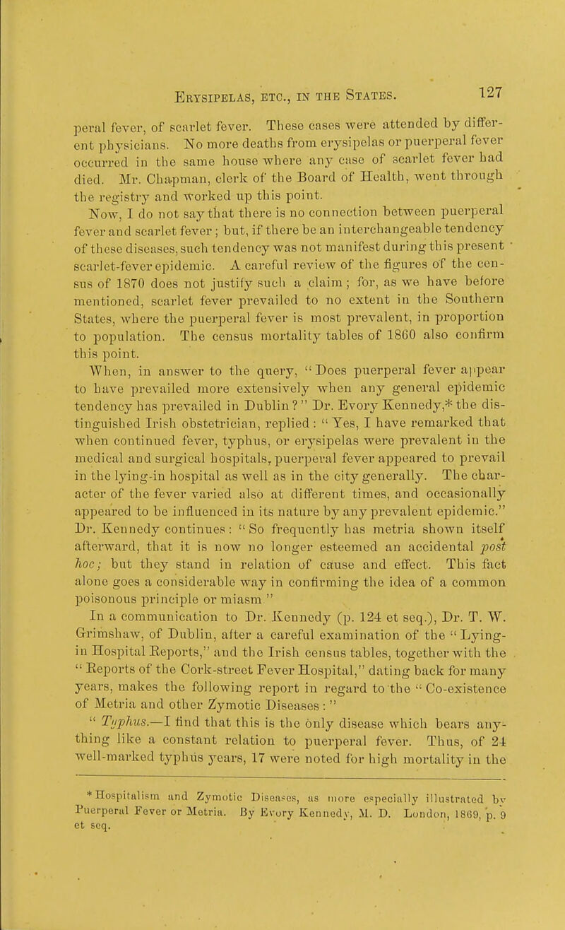 perjil fever, of scarlet fever. These cases were attended by differ- ent physicians. No more deaths from erysipelas or puerperal fever occurred in the same house where any case of scarlet fever had died. Mr. Cha-pman, clerk of the Board of Health, went through the registry and worked up this point. Now, I do not say that there is no connection between puerperal fever and scarlet fever ; but, if there be an interchangeable tendency of these diseases, such tendency was not manifest during this present scarlet-fever epidemic. A careful review of the figures of the cen- sus of 1870 does not justify such a claim; for, as we have before mentioned, scarlet fever prevailed to no extent in the Southern States, where the puerperal fever is most prevalent, in proportion to population. The census mortality tables of 1860 also confirm this point. When, in answer to the query, Does puerperal fever appear to have prevailed more extensively when any general epidemic tendency has prevailed in Dublin ?  Dr. Bvory Kennedy,* the dis- tinguished Irish obstetrician, replied: Yes, I have remarked that when continued fever, typhus, or erysipelas were prevalent in the medical and surgical hospitals, puerjDeral fever appeared to prevail in the lying-in hospital as well as in the city generally. The char- acter of the fever varied also at different times, and occasionally appeared to be influenced in its nature by any prevalent epidemic. Dr. Kenned}'' continues: So frequently has metria shown itself afterward, that it is now no longer esteemed an accidental post hoc; but they stand in relation of cause and effect. This fact alone goes a considerable way in confirming the idea of a common poisonous princii^le or miasm  In a communication to Dr. Kennedy (p. 124 et seq.), Dr. T. W. G-rimshaw, of Dublin, after a careful examination of the Lying- in Hospital Eeports, and the Irish census tables, together with the  Eeports of the Cork-street Fever Hospital, dating back for many years, makes the following report in regai-d to the Co-existence of Metria and other Zymotic Diseases :   Tuphus.—l find that this is the only disease which bears any- thing like a constant relation to puerperal fever. Thus, of 24 well-marked typhiis years, 17 were noted for high mortality in the * Hospitalism and Zymotic Diseases, us more especially illustrated bv Puerperal Fever or Metria. By Evory Kennedy, D. London, 1869, p. 9 et seq.
