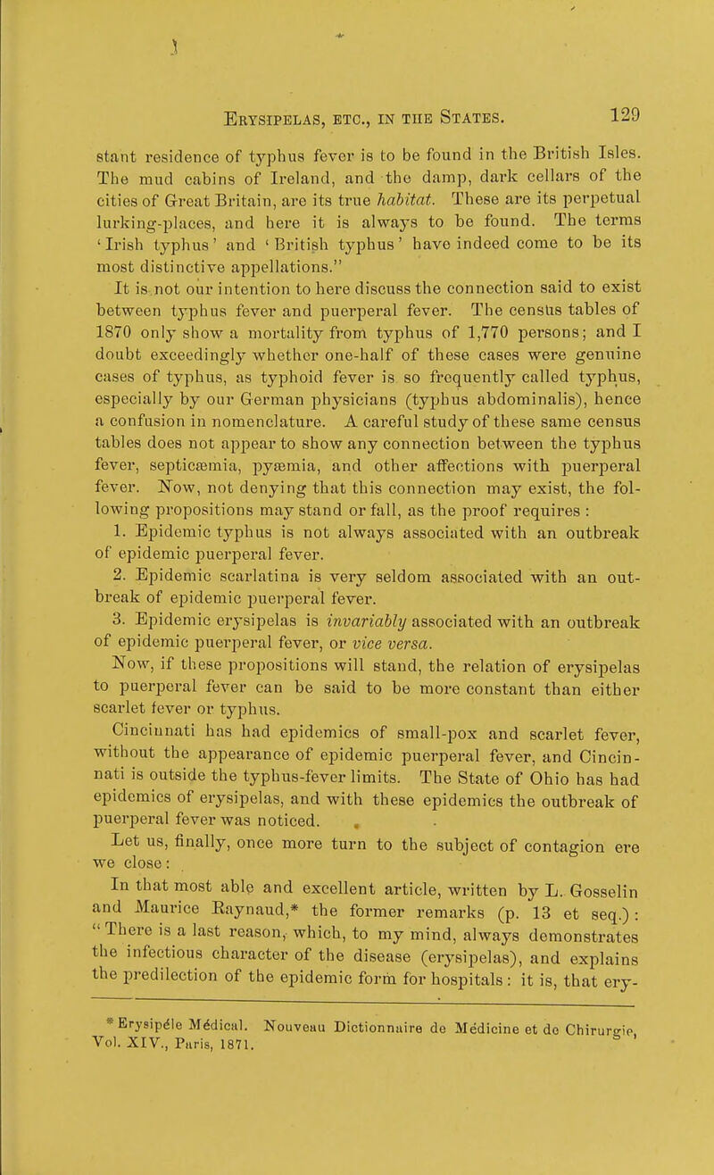 stant residence of typhus fever is to be found in the British Isles. The mud cabins of Ireland, and the damp, dark cellars of the cities of Great Britain, are its true habitat. These are its perpetual lurking-places, and here it is always to be found. The terms 'Irish typhus' and 'British typhus' have indeed come to be its most distinctive appellations. It is.not our intention to here discuss the connection said to exist between typhus fever and puerperal fever. The censlis tables of 1870 only show a mortality from typhus of 1,770 persons; and I doubt exceedingly whether one-half of these cases were genuine cases of typhus, as typhoid fever is so frequently called typhus, especially by our German physicians (typhus abdominalis), hence a confusion in nomenclature. A careful study of these same census tables does not appear to show any connection between the typhus fever, septicsemia, pyaemia, and other affections with puerperal fever. ISTow, not denying that this connection may exist, the fol- lowing propositions may stand or fall, as the proof requires : 1. Epidemic typhus is not always associated with an outbreak of epidemic jJuer^Deral fever. 2. Epidemic scarlatina is very seldom associated with an out- break of epidemic puerperal fever. 3. Epidemic erysipelas is invariably associated with an outbreak of epidemic puerperal fever, or vice versa. Now, if these propositions will stand, the relation of erysipelas to puerperal fever can be said to be more constant than either scarlet fever or typhus. Cincinnati has had epidemics of small-pox and scarlet fever, without the appearance of epidemic puerperal fever, and Cincin- nati is outside the typhus-fever limits. The State of Ohio has had epidemics of erysipelas, and with these epidemics the outbreak of puerperal fever was noticed. Let us, finally, once more turn to the subject of contagion ere we close: In that most able and excellent article, written by L. Gosselin and Maurice Eaynaud,* the former remarks (p. 13 et seq.) :  There is a last reason, which, to my mind, always demonstrates the infectious character of the disease (erysipelas), and explains the predilection of the epidemic form for hospitals : it is, that ery- »Erysipdle M^diciil. Nouveau Dictionnuire de Medicine et do Chirurgip Vol. XIV., P.iris, 1871. '