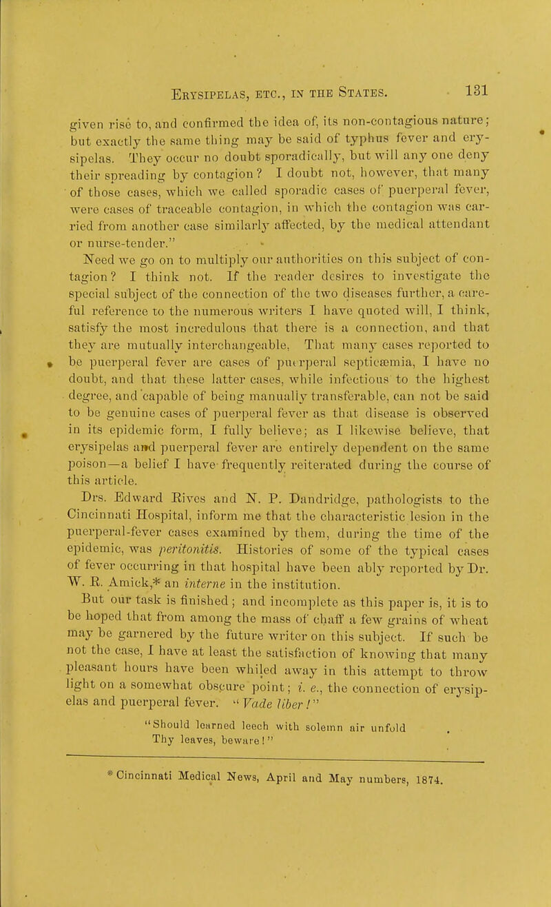 given rise to, jvticI confirmed the idea of, its non-contagious nature; but exactly tlie same thing may be said of typhus fever and ery- sipelas. They occur no doubt sporadieiilly, but will any one deny their spreading by contagion? I doubt not, however, that many of those cases, which we called sporadic cases of puerperal fever, were cases of traceable contagion, in which the contagion was car- ried from another case similarly affected, by the medical attendant or nurse-tender. Need we go on to multiply onr authorities on this subject of con- tagion ? I think not. If the reader desires to investigate the special subject of the connection of the two cliseases further, a care- ful reference to the numerous writers I have quoted will, I think, satisfy the most incredulous that there is a connection, and that they are mutually interchangeable, Tliat many cases reported to be puerperal fever are cases of putrperal septictemia, I have no doubt, and that these latter cases, while infectious to the highest degree, and capable of being manually transferable, can not be said to be genuine cases of puerperal fever as that disease is observed in its epidemic form, I fully believe; as I likewise believe, that erysipelas and puerperal fever are entirely dependent on the same poison—a belief I have-frequently reiterated during the course of this article. Drs. Edward Elves and N. P. Dandridge, pathologists to the Cincinnati Hospital, inform me that the characteristic lesion in the puerperal-fever cases examined by them, during the time of the epidemic, was peritonitis. Histories of some of the typical cases of fever occiirring in that hospital have been ably reported by Dr. W. E. Amick,* an interne in the institution. But our task is finished ; and incomplete as this paper is, it is to be hoped that from among the mass of chaff a few grains of wheat may be garnered by the future writer on this subject. If such be not the case, I have at least the satisfaction of knowing that many pleasant hours have been whiled away in this attempt to throw light on a somewhat obspure point; i. e., the connection of erysip- elas and puerperal fever.  Vade Jiber! Should loiirned leech with solemn air unfold Thy leaves, beware !  * Cincinnati Medical News, April and May numters, 1874.
