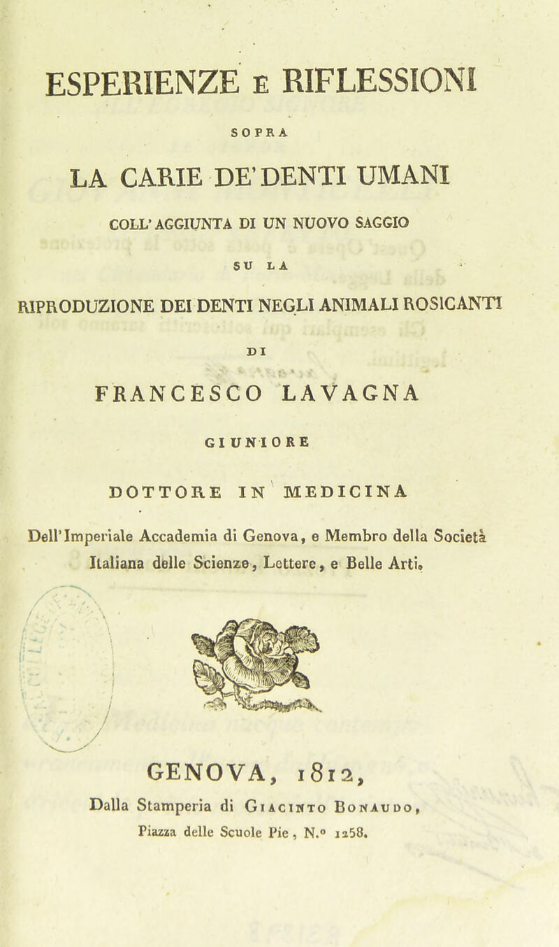 ESPERIENZE E RIFLESSIONI so PR A LA CARIE DE'DENTI UMANI COLL'AGGIUNTA DI UN NUOVO SAGGIO SU LA EUPRODUZIONE DEI DENTI NEGLIANIMALIROSICANTI DI FRANCESCO LAVAGNA GIUNIORE DOTTORE IN MEDICINA Deirimpeiiale Accademia di Genova, e Membro della Societa Ilaliana ddle Scienze, Lettere, e Belle Arti* GENOVA, i8r2, Dalla Stamperia di Giaciwto Bonaudo, Piazza delle Scuole Pie, N.° ia58.