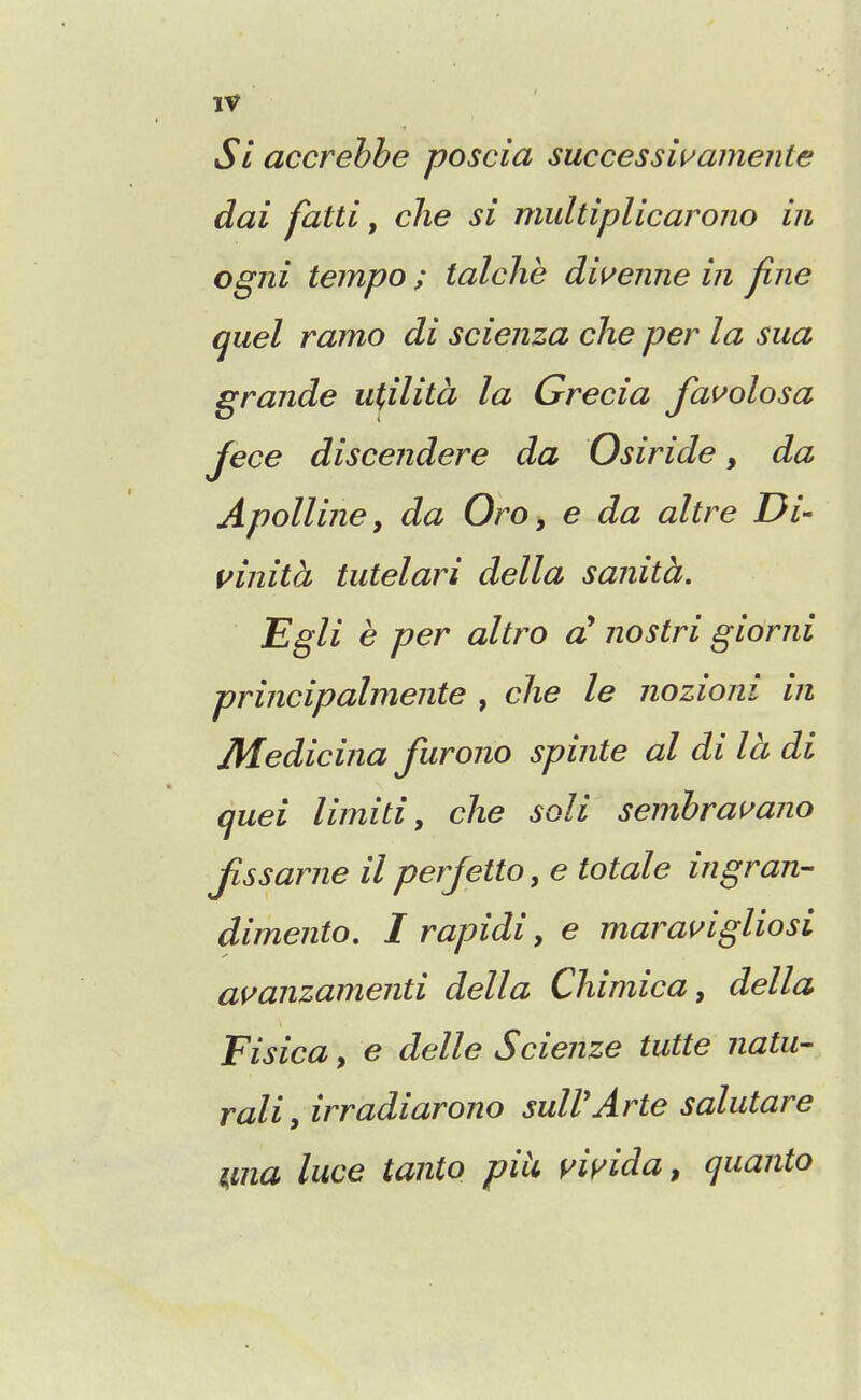 Si accrehbe poscia successwamejite dai fatti, clie si multiplicarono in ogni tempo ; talche dii^enne in fine quel ramo di scienza che per la sua grande ufilita la Grecia Jauolosa Jece discendere da Osiride, da Apollijie, da Oro, e da altre Di- vinita tutelari della sanith. Egli e per altro d nostri giorni principalmente , clie le nozioni in JHedicina furono spinte al di la di quel limitiy che soli semhrai^ano Jissarne il perjetto, e totale ingran- dimento, I rapidi, e marai^igUosi amnzamenti della Chimica, della Fisica, e delle Scienze tutte natu- rally irradiarono sulVArte salutare ma luce tanto piU yiyida, quanta