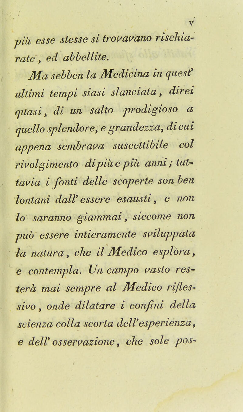 piU esse stesse si trof^amno rischia- rate y ed abbellite. Ma sehhen la Medicina in quest' ultimi tempi siasi slanciata, direi quasi y di un salto prodigioso a qiiello splendorey e grandezza^ dicui appena sembrai^a suscettibile col riuolgimento dipiii e piii anni ; tut-- tauia i fonti delle scoperte son ben lontani dalV essere esausti, e non lo saranno giaimnai, siccome non pub essere intieramente s^iluppata la naturay che il Medico esplbra^ € contempla, Un campo ^asto res- tera mai sempre al Medico rifles- si^o y onde di lata re i confini dell a scienza colla scorta delVesperienza, e deir ossermzione, che sole pos-