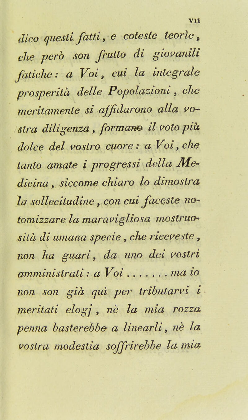 dlco questi fatti, e coteste teorle, die perb son fratto di gioi^anili fadche: a Voi, cui la integrals prosperita delle Popolazioni, che meritamente si affidarono alia no- stra diligenza, formaim il uoto pik dolce del ^ostro cuore: a Voi, che tanto amate i progressi della Me^ dicina, siccome chiaro lo dimostra la sollecitudine, con cui faceste no^ tomizzare la marai^igliosa mostruo^ sita di umana specie, che ricei^este, non ha guari ^ da uno dei i^ostri amministrati: a Voi ma io non son gia qui per tributann i meritati elogj, ne la mia rozza penna basterebbe a linearli y ne la uostra modestia soffrirebbe la mia