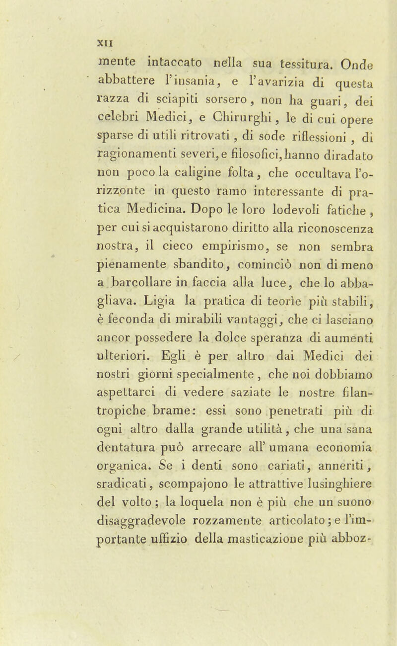 mente intaccato ne'lla sua tessitura. Onde abbattere I'insania, e I'avarizia di questa razza di sciapiti sorsero, non ha guari, dei celebri Medici, e Chirurghi, le di cui opere sparse di utili ritrovati, di sode riflessioni , di ragionamenti severi,e filosoficijhanno diradato non poco la cahgine folta, che occultava I'o- rizzonte in questo ramo interessante di pra- tica Medicina. Dopo le loro lodevoli fatiche , per cui si acquistarono diritto alia riconoscenza nostra, il cieco erapirismo, se non serabra pienaraente sbandito, cominci6 non di meno a barcollare in faccia alia luce, che lo abba- ghava. Ligia la pratica di teorie piiistabiH, e feconda di mirabili vantaggi, che ci lasciano ancor possedere la dqlce speranza di aumenti ulteriori. Egli e per altro dai Medici dei nostri giorni specialraente , che noi dobbiamo aspettarci di vedere saziate le nostre filan- tropiche brame: essi sono penetrati piu di ogni altro dalla grande utilita, che una sana dentatura pu6 arrecare all' umana economia organica. Se i denti sono cariati, anneriti, sradicati, scompajono le attrattive lusinghiere del volto; la loquela non e piii che un suono disasrsradevole rozzamente articolato : e I'im- portante uffizio della masticazioue piiji abboz-